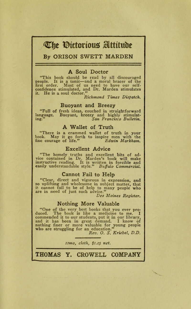 Cfje l^ictorious Httitube By ORISON SWETT MARDEN A Soul Doctor “This book should be read by all discouraged people. It is a tonic—and a moral bracer of the first order. Most of us need to have our self- confidence stimulated, and Dr. Marden stimulates it. He is a soul doctor.” Richmond Times Dispatch. Buoyant and Breezy “Full of fresh ideas, couched in straightforward language. Buoyant, breezy and highly stimulat- ing.” Scm Francisco Bulletin. A Wallet of Truth “There is a crammed wallet of truth in your book. May it go forth to inspire men with the fine courage of life.” Edwin Markham. Excellent Advice “The homely truths and excellent bits of ad- vice contained in Dr. Marden’s book will make instructive reading. It is written in forcible and easily understandable style.” Buffalo Commercial. Cannot Fail to Help “Clear, direct and vigorous in expression, and so uplifting and wholesome in subject matter, that it cannot fail to be of help to many people who are in need of just such advice.” Des Moines Register. Nothing More Valuable “One of the very best books that you ever pro- duced. The book is like a medicine to me. I commended it to our students, put it in our library, and it has been in great demand. I know of nothing finer or more valuable for young people who are struggling for an education.” Rev. O. S. Kriebel, D.D. i2mo, cloth, $1.23 net.