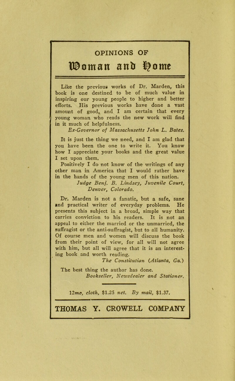 OPINIONS OF H^oman anb i|ome Like the previous works of Dr. Marden, this book is one destined to be of much value in inspiring our young people to higher and better efforts. His previous works have done a vast amount of good, and I am certain that every young woman who reads the new work will find in it much of helpfulness. Ex-Governor of Massachusetts John L. Bates. It is just the thing we need, and I am glad that you have been the one to write it. You know how I appreciate your books and the great value I set upon them. Positively I do not know of the writings of any other man in America that I would rather have in the hands of the young men of this nation. Judge Benj. B. Lindsey, Juvenile Court, Denver, Colorado. Dr. Marden is not a fanatic, but a safe, sane »nd practical writer of everyday problems. He presents this subject in a broad, simple way that carries conviction to his readers. It is not an appeal to either the married or the unmarried, the suffragist or the anti-suffragist, but to all humanity. Of course men and women will discuss the book from their point of view, for all will not agree with him, but all will agree that it is an interest- ing book and worth reading. The Constitution (^Atlanta, Ga.) The best thing the author has done. Bookseller, Netvsdealer and Stationer. \2mo, cloth, $1.25 net. By mail, $1.37.