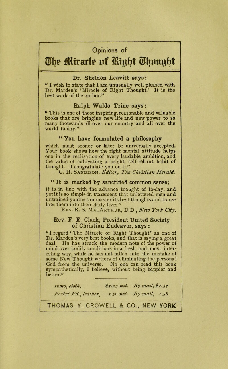 iKtrarIf of Stgljt attyougliit Dr. Sheldon Leavitt says: “ I wish to state that I am unusually well pleased with Dr. Marden’s ‘ Miracle of Right Thought.’ It is the best work of the author.” Ralph Waldo Trine says: “ This is one of those inspiring, reasonable and valuable books that are bringing new life and new power to so many thousands all over our country and all over the world to-day.” ** You have formulated a philosophy which must sooner or later be universally accepted. Your book shows how the right mental attitude helps one in the realization of every laudable ambition, and the value of cultivating a bright, self-reliant habit of thought. I congratulate you on it.” G. H. Sandison, Editor^ The Christian Herald. “It is marked by sanctified common sense: it is in line with the advance thought of to-day, and yet it is so simple in statement that unlettered men and untrained youtns can master its best thoughts and trans- late them into their daily lives.” Rev. R. S. MacArthur, D.D., New York City. Rev. F. E. Clark, President United Society of Christian Endeavor, says : “I regard‘The Miracle of Right Thought’ as one of Dr. Marden’s very best books, and that is saying a great deal He has struck the modern note of the power of mind over bodily conditions in a fresh and most inter- esting way, while he has not fallen into the mistake of some New Thought writers of eliminating the personal God from the universe. No one can read this book sympathetically, I believe, without being happier and better.” i2Tno, cloth, $i.2s net. By mail, $i.J7 Pocket Ed., leather, 1.30 net. By mail, 1.38