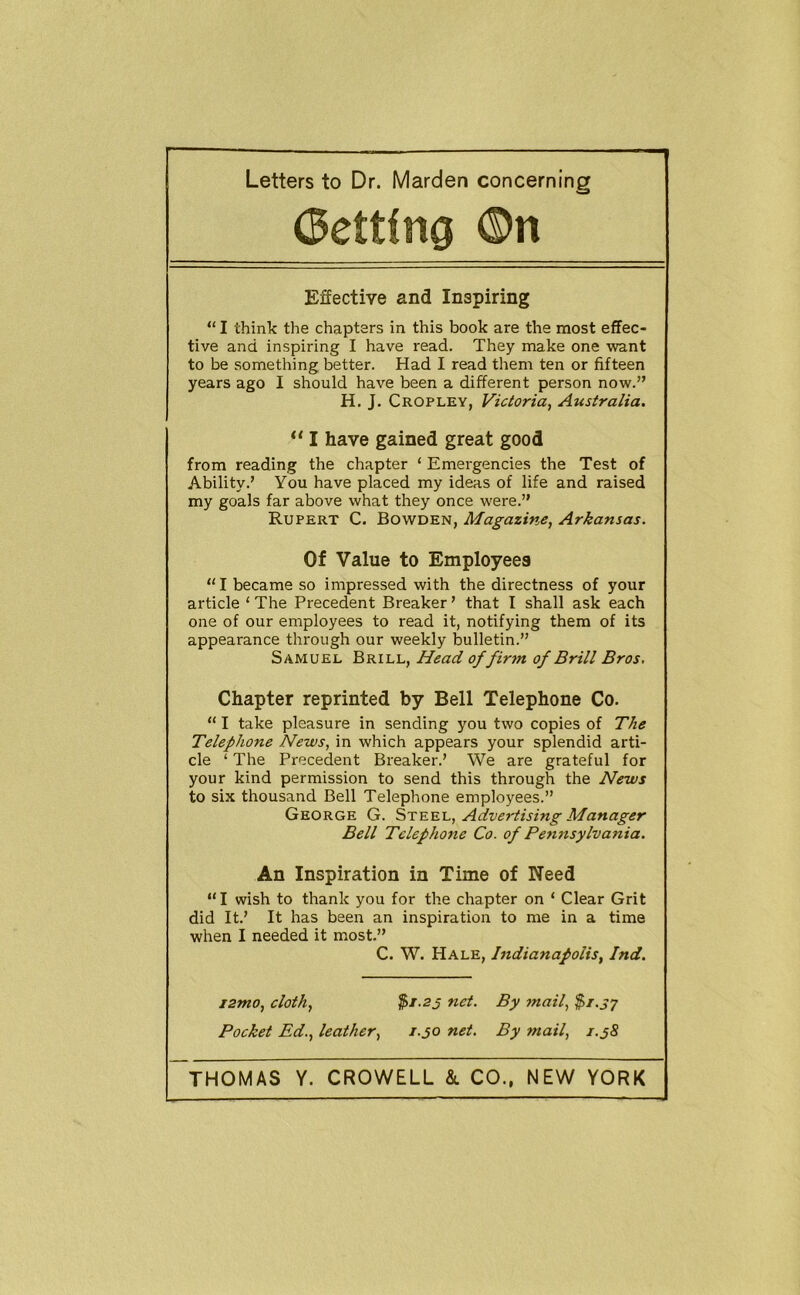 Getting ©n Effective and Inspiring “ I think the chapters in this book are the most effec- tive and inspiring I have read. They make one want to be something better. Had I read them ten or fifteen years ago I should have been a different person now.” H. J. Cropley, Victoria, Australia. “ I have gained great good from reading the chapter ‘ Emergencies the Test of Ability.’ You have placed my ideas of life and raised my goals far above what they once were.” Rupert C. Bowden, Magazine, Arkansas. Of Value to Employees “ I became so impressed with the directness of your article ‘ The Precedent Breaker ’ that I shall ask each one of our employees to read it, notifying them of its appearance through our weekly bulletin.” Samuel Brill, Head of firm of Brill Bros, Chapter reprinted by Bell Telephone Co. “ I take pleasure in sending you two copies of The Telephone News, in which appears your splendid arti- cle ‘ The Precedent Breaker.’ We are grateful for your kind permission to send this through the News to six thousand Bell Telephone employees.” George G. Steel, Advertising Manager Bell Telephone Co. of Pennsylvania. An Inspiration in Time of Need “I wish to thank you for the chapter on ‘ Clear Grit did It.’ It has been an inspiration to me in a time when I needed it most.” C. W. Hale, Indianapolis, Ind. ismo, cloth, net. By mail, $r.S7 Pocket Ed., leather, 1.30 net. By mail, 1.38