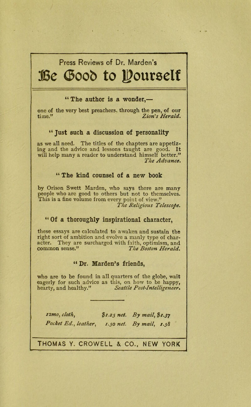 Press Reviews of Dr. Marden’s ®e (3oob to l^ourself “The author is a wonder,— one of the very best preachers, through the pen, of our time.” Zion's Herald. “Just such a discussion of personality as we all need. The titles of the chapters are appetiz- ing and the advice and lessons taught are good. It will help many a reader to understand himself better.” The Advance. “ The kind counsel of a new book by Orison Swett Marden, who says there are many people who are good to others but not to themselves. This is a fine volume from every point of view.” The Religious Telescope. “Of a thoroughly inspirational character, these essays are calculated to awaken and sustain the right sort of ambition and evolve a manly type of char- acter. They are surcharged with faith, optimism, and common sense.” The Boston Herald. “ Dr. Marden’s friends, who are to be found in all quarters of the globe, wait eagerly for such advice as this, on how to be happy, hearty, and healthy.” Seattle Post-Intelligeneer. iznto^ cloth^ %i.23 net. By mail, Pocket Ed., leather, 1.30 net. By mail, i.j8