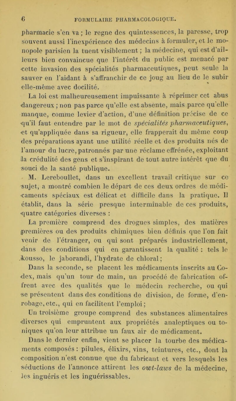 pharmacie s’en va ; le régné des quintessences, la paresse, trop souvent aussi l'inexpérience dos médecins à formuler, et le mo- nopole parisien la tuent visiblement ; la médecine, qui est d’ail- leurs bien convaincue que l’intérêt du public est menacé par ■cette invasion des spécialités pharmaceutiques, peut seule la sauver en l'aidant à s’affranchir de ce joug au lieu de le subir * elle-même avec docilité. La loi est malheureusement impuissante à réprimer cet abus dangereux ; non pas parce qu’elle est absente, mais parce qu'elle manque, comme levier d’action, d’une définition précise de ce •qu’il faut entendre par le mot de spécialités pharmaceutiques, et qu’appliquée dans sa rigueur, elle frapperait du même coup des préparations ayant une utilité réelle et des produits nés de l’amour du lucre, patronnés par une réclame effrénée, exploitant Ha crédulité des gens et s’inspirant de tout autre intérêt que du souci de la santé publique. M. Lereboullet, dans un excellent travail critique sur ce •sujet, a montré combien le départ de ces deux ordres de médi- caments spéciaux est délicat et difficile dans la pratique. Il établit, dans la série presque interminable de ces produits, ■quatre catégories diverses : La première comprend des drogues simples, des matières premières ou des produits chimiques bien définis que l’on fait venir de l’étranger, ou qui sont préparés industriellement, dans des conditions qui en garantissent la qualité : tels le .fkousso, le jaborandi, l’hydrate de chloral; Dans la seconde, se placent les médicaments inscrits au Co- dex, mais qu’un tour do main, un procédé de fabrication of- frent avec des qualités que le médecin recherche, ou qui •se présentent dans des conditions de division, de forme, d’en- robage, etc., qui en facilitent l’emploi; Un troisième groupe comprend des substances alimentaires diverses qui empruntent aux propriétés analeptiques ou to- niques qu'on leur attribue un faux air de médicament. Dans le dernier enfin, vient se placer la tourbe des médica- ments composés : pilules, élixirs, vins, teintures, etc., dont la ■composition n est conuuo que du fabricant et vers lesquels les séductions de l'annonce attirent les owt-lavos de la médecine, les inguéi’is et les inguérissables.