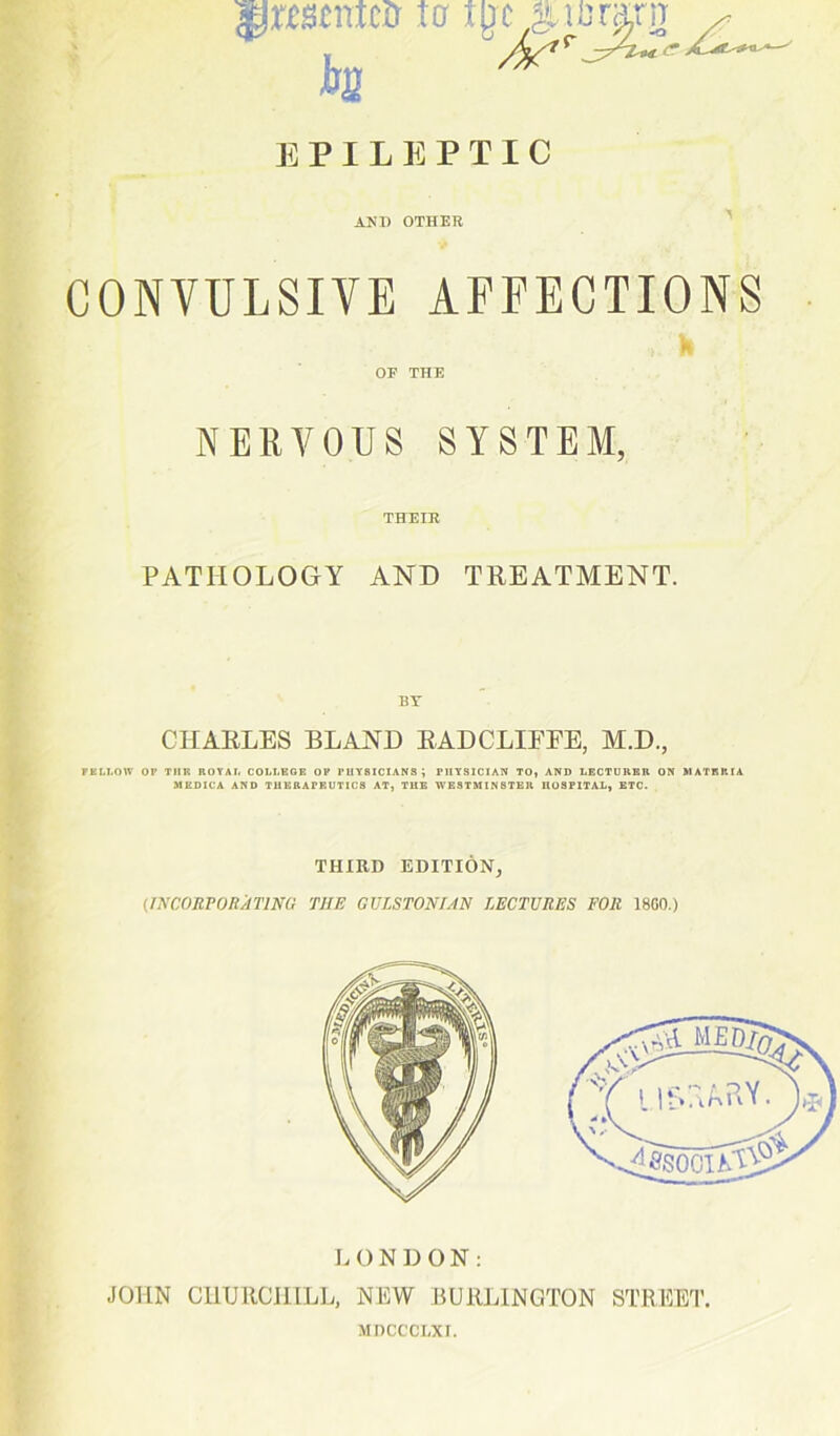 grmntco 10 tgc c yf /fa1* E P I L E P T I C AND OTHER CONVULSIVE AFFECTIONS OP THE NERVOUS SYSTEM, THEIR PATHOLOGY AND TREATMENT. BT CHARLES BLAND RADCLIEEE, M.D., FELLOW OP TUP. ROYAL COLLEGE OP PHYSICIANS ; PHYSICIAN TO, AND LECTUREH ON MATERIA MEDICA AND THERAPEUTICS AT, THE WESTMINSTER HOSPITAL, ETC. THIRD EDITION, (.INCORPORATING THE GVLSTONIAN LECTURES FOR 18G0.) LONDON: JOHN CHURCHILL, NEW BURLINGTON STREET. MDCCCLXI.