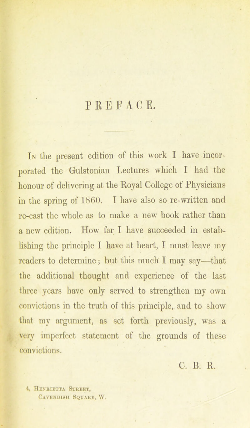 F ft E F A C E. In the present edition of this work I have incor- porated the Gulstonian Lectures which I had the honour of delivering at the Royal College of Physicians in the spring of 1860. I have also so re-written and re-cast the whole as to make a new book rather than a new edition. How far I have succeeded in estab- lishing the principle I have at heart, I must leave my readers to determine; but this much I may say—that the additional thought and experience of the last three years have only served to strengthen my own convictions in the truth of this principle, and to show that my argument, as set forth previously, was a very imperfect statement of the grounds of these convictions. C. B. R. 4, Henrietta Street, Cavendish Square, W.