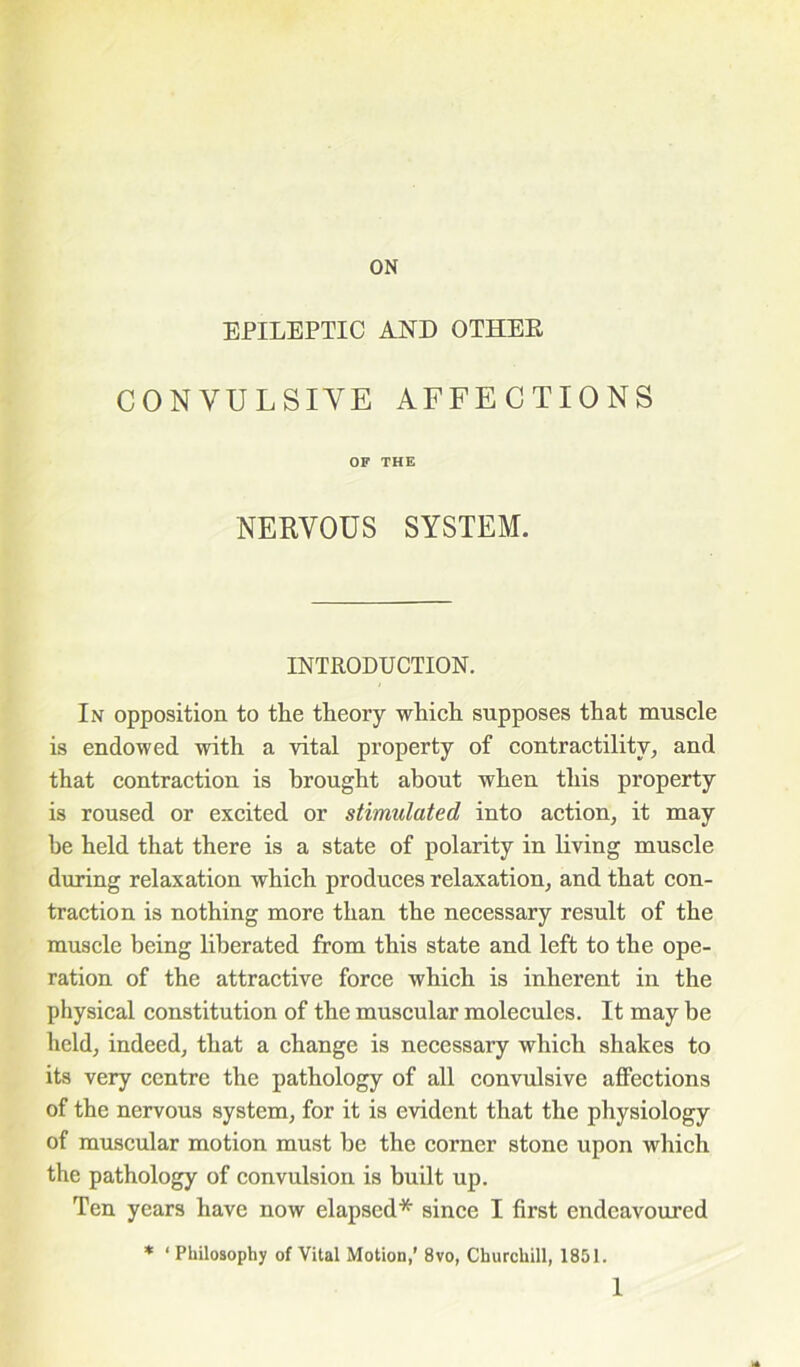 ON EPILEPTIC AND OTHEK CONVULSIVE AFFECTIONS OF THE NERVOUS SYSTEM. INTRODUCTION. In opposition to the theory which supposes that muscle is endowed with a vital property of contractility, and that contraction is brought about when this property is roused or excited or stimulated into action, it may be held that there is a state of polarity in living muscle during relaxation which produces relaxation, and that con- traction is nothing more than the necessary result of the muscle being liberated from this state and left to the ope- ration of the attractive force which is inherent in the physical constitution of the muscular molecules. It may be held, indeed, that a change is necessary which shakes to its very centre the pathology of all convulsive affections of the nervous system, for it is evident that the physiology of muscular motion must be the corner stone upon which the pathology of convulsion is built up. Ten years have now elapsed* since I first endeavoured * ‘ Philosophy of Vital Motion,’ 8vo, Churchill, 1851.