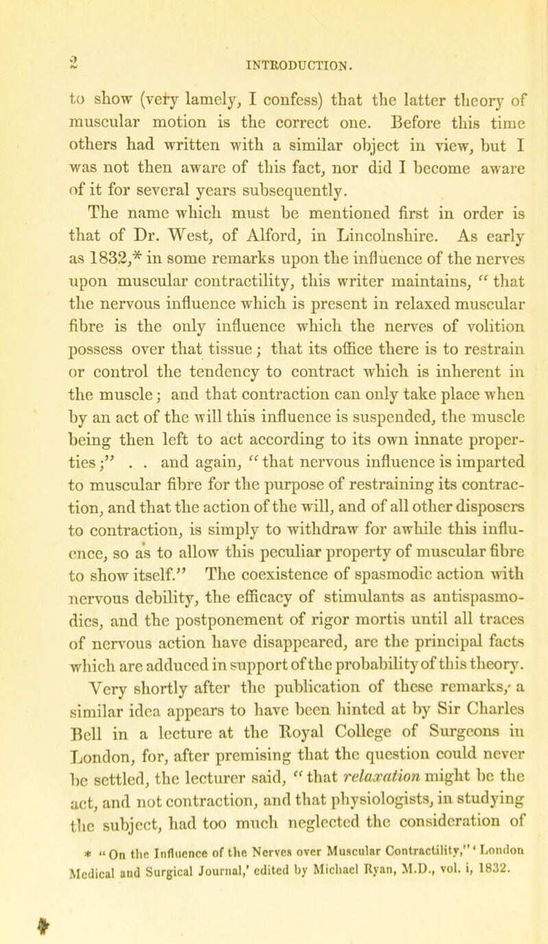 .1 INTRODUCTION. to show (vely lamely, I confess) that the latter theory of muscular motion is the correct one. Before this time others had written with a similar object in view, but I was not then aware of this fact, nor did I become aware of it for several years subsequently. The name which must he mentioned first in order is that of Dr. West, of Alford, in Lincolnshire. As early as 1832,* in some remarks upon the influence of the nerves upon muscular contractility, this writer maintains, “ that the nervous influence which is present in relaxed muscular fibre is the only influence which the nerves of volition possess over that tissue; that its office there is to restrain or control the tendency to contract which is inherent in the muscle; and that contraction can only take place when by an act of the will this influence is suspended, the muscle being then left to act according to its own innate proper- ties . . and again, “ that nervous influence is imparted to muscular fibre for the purpose of restraining its contrac- tion, and that the action of the will, and of all other disposers to contraction, is simply to withdraw for awhile this influ- ence, so as to allow this peculiar property of muscular fibre to show itself.” The coexistence of spasmodic action with nervous debility, the efficacy of stimulants as antispasmo- dics, and the postponement of rigor mortis until all traces of nervous action have disappeared, are the principal facts which are adduced in support of the probability of this theory. Very shortly after the publication of these remarks/ a similar idea appears to have been hinted at by Sir Charles Bell in a lecture at the Royal College of Surgeons in London, for, after premising that the question could never he settled, the lecturer said, “ that relaxation might he the act, and not contraction, and that physiologists, in studying the subject, had too much neglected the consideration of * “On the Influence of the Nerves over Muscular Contractility,’’‘ London Medical and Surgical Journal,’ edited by Michael Ryan, M.D., vol. i, 1832.