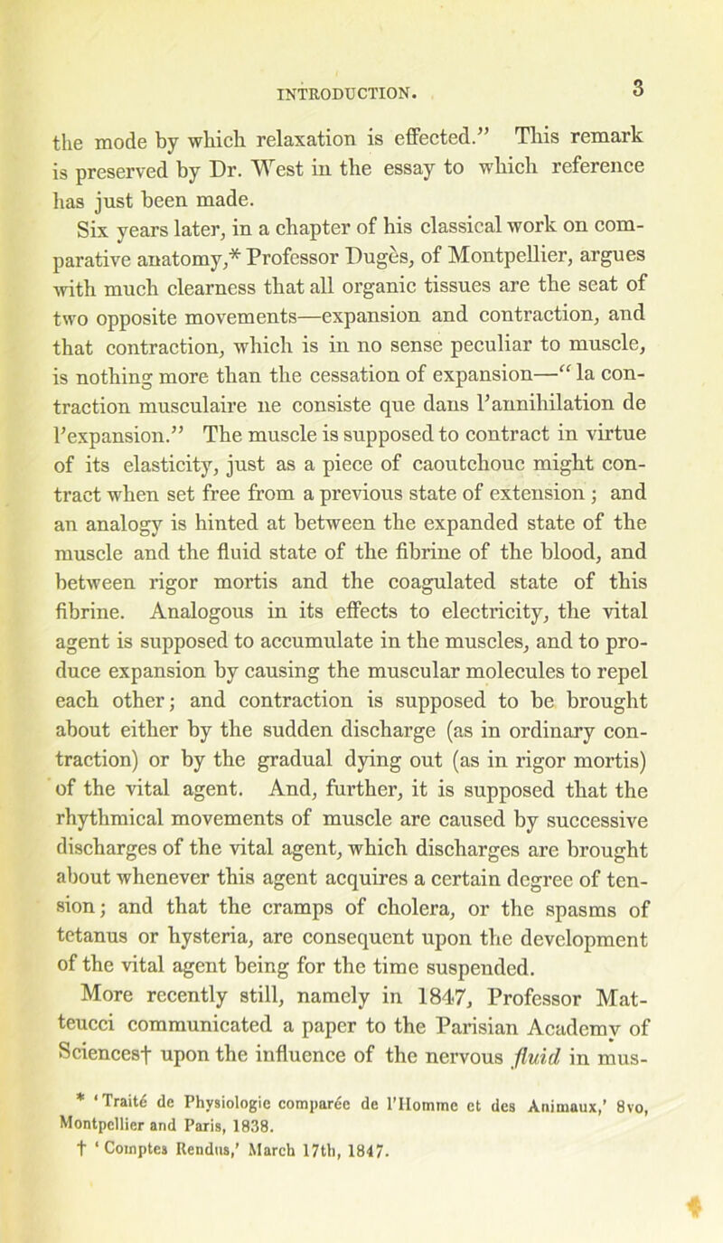 the mode by which relaxation is effected.” This remark is preserved by Dr. West in the essay to which reference has just been made. Six years later, in a chapter of his classical work on com- parative anatomy,* Professor Duges, of Montpellier, argues with much clearness that all organic tissues are the seat of two opposite movements—expansion and contraction, and that contraction, which is in no sense peculiar to muscle, is nothing more than the cessation of expansion—“ la con- traction musculaire lie consiste que dans P annihilation de ^expansion.” The muscle is supposed to contract in virtue of its elasticity, just as a piece of caoutchouc might con- tract when set free from a previous state of extension ; and an analogy is hinted at between the expanded state of the muscle and the fluid state of the fibrine of the blood, and between rigor mortis and the coagulated state of this fibrine. Analogous in its effects to electricity, the vital agent is supposed to accumulate in the muscles, and to pro- duce expansion by causing the muscular molecules to repel each other; and contraction is supposed to be brought about either by the sudden discharge (as in ordinary con- traction) or by the gradual dying out (as in rigor mortis) of the vital agent. And, further, it is supposed that the rhythmical movements of muscle are caused by successive discharges of the vital agent, which discharges are brought about whenever this agent acquires a certain degree of ten- sion; and that the cramps of cholera, or the spasms of tetanus or hysteria, are consequent upon the development of the vital agent being for the time suspended. More recently still, namely in 1847, Professor Mat- teucci communicated a paper to the Parisian Academy of Sciences! upon the influence of the nervous fluid, in mus- * ‘Traite dc Physiologie compare de l’Homme et des Animuux,’ 8vo, Montpellier and Paris, 1838. t ‘ Comptes Rendus,’ March 17th, 1847.