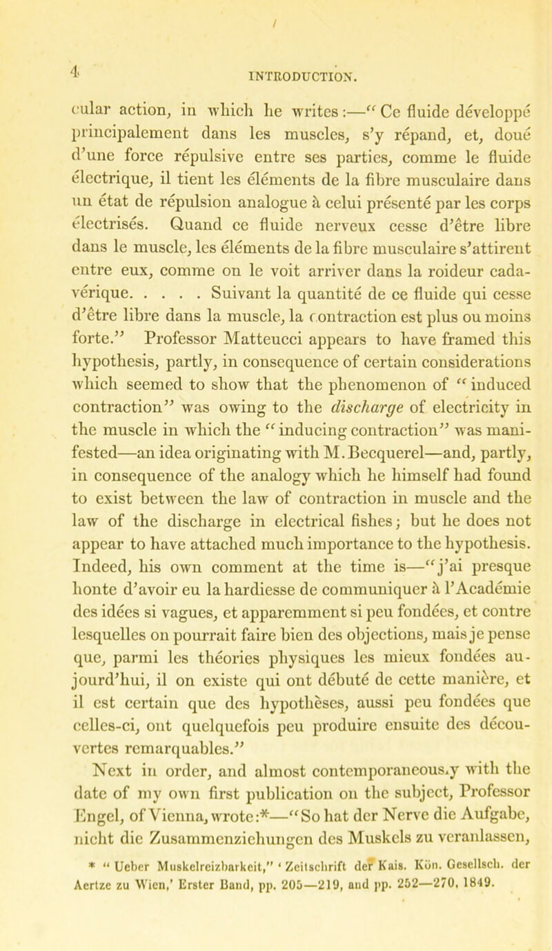 / 4‘ INTRODUCTION. cular action, in which he writes :—“ Ce fluide developpe principalement dans les muscles, s’y repand, et, doue d’une force repulsive entre ses parties, comme le fluide electrique, il tient les elements de la fibre musculaire dans un etat de repulsion analogue il celui presente par les corps electrises. Quand ce fluide nerveux cesse d’etre libre dans le muscle, les elements de la fibre musculaire s’attirent entre eux, comme on le voit arriver dans la roideur cada- verique Suivant la quantite de ce fluide qui cesse d’etre libre dans la muscle, la contraction est plus ou moins forte.” Professor Matteucci appears to have framed this hypothesis, partly, in consequence of certain considerations which seemed to show that the phenomenon of “ induced contraction” was owing to the discharge of electricity in the muscle in which the “inducing contraction” was mani- fested—an idea originating with M.Becquerel—and, partly, in consequence of the analogy w'hich he himself had found to exist between the law of contraction in muscle and the law of the discharge in electrical fishes; but he does not appear to have attached much importance to the hypothesis. Indeed, his own comment at the time is—“j’ai presque honte d’avoir eu la hardiesse de communiquer it l’Academie des idees si vagues, et apparemment si peu fondees, et contre lesquelles on pourrait faire bien des objections, mais je pense que, parmi les theories physiques les inieux fondees au- jourd’hui, il on existe qui ont debute de cette maniere, et il est certain que des hypotheses, aussi peu fondees que celles-ci, ont quelquefois peu produire ensuite des decou- vertes rcmarquables.” Next in order, and almost contemporaneous.y with the date of my own first publication on the subject, Professor Engel, of Vienna, wrote:*—“So hat der Nerve die Aufgabc, nicht die Zusammenzichungen des Muskcls zu veranlassen, * “ Ueber Muskelreizbarkeit,” ‘ Zeilsclirift der Kais. Kiin. Gesellscl). der Acrtze zu Wien,’ Erster Band, pp. 205—219, and pp. 252—270, 1849.