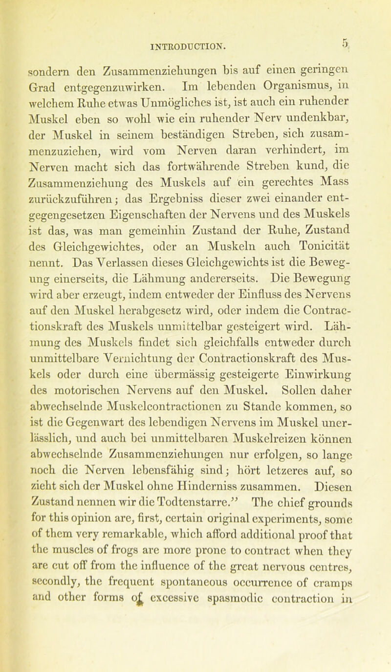 sondern den Zusammenzieliungen bis auf einen geringen Grad entgegenzuwirken. Ira lebenden Organismus, in welchem Iiuhe etwas Unmogliches ist, ist auch ein rubender Muskel eben so wohl wie ein ruhender Nerv undenkbar, der Muskel in seinem bestandigen Streben, sich zusam- menzuziehen, wird vom Nerven daran verhindert, im Nerven macbt sicb das fortwahrende Streben kund, die Zusammenziebung des Muskels auf ein gerechtes Mass zuriickzufuhren; das Ergebniss dieser zwei einander ent- gegengesetzen Eigenscbaften der Nervens und des Muskels ist das, was man gemeinbin Zustand der Rube, Zustand des Gleicligewichtes, oder an Muskeln aucb Tonicitat nennt. Das Yerlassen dieses Gleicbgewicbts ist die Beweg- ung einerseits, die Labmung andererseits. Die Bewegung wird aber erzeugt, indem entweder der Einfluss des Nervens auf den Muskel herabgesetz wird, oder indem die Contrac- tionskraft des Muskels unmirtelbar gesteigert wird. Lah- raung des Muskels findet sicb gleichfalls entweder durch unmittelbare Yernicbtung der Contractionskraft des Mus- kels oder durcb eine iibermassig gesteigerte Einwirkung des motoriscben Nervens auf den Muskel. Sollen daher abwecbselnde Muskelcontractionen zu Stande kommen, so ist die Gegenwart des lcbendigen Nervens im Muskel uner- lasslich, und auch bei unmittelbaren Muskelreizen konnen abwechselnde Zusammenziehungen nur erfolgen, so lange nocb die Nerven lebensfahig sind; hort letzeres auf, so zieht sicb der Muskel ohne Hinderniss zusammen. Diesen Zustand nennen wir die Todtenstarre.” The chief grounds for this opinion are, first, certain original experiments, some of them very remarkable, which afford additional proof that the muscles of frogs are more prone to contract when they are cut off from the influence of the great nervous centres, secondly, the frequent spontaneous occurrence of cramps and other forms o£ excessive spasmodic contraction in