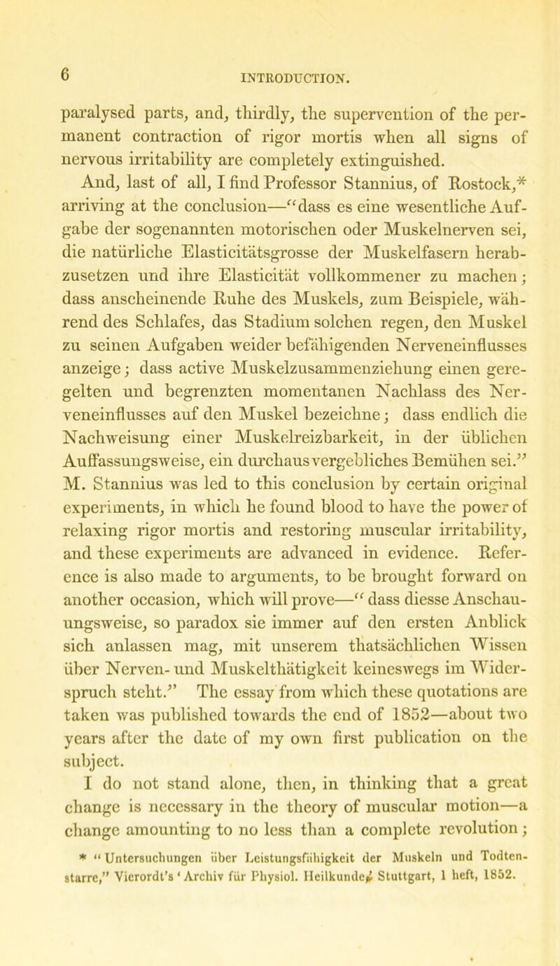 paralysed parts, and, thirdly, the supervention of the per- manent contraction of rigor mortis when all signs of nervous irritability are completely extinguished. And, last of all, I find Professor Stannius, of Rostock,* arriving at the conclusion—“dass es eine wesentliche Auf- gabe der sogenannten motorischen oder Muslcelnerven sei, die natiirliche Elasticitatsgrosse der Muskelfasern herab- zusetzen und ihre Elasticitat vollkommener zu machen; dass anscheinende Rulie des Muskels, zum Beispiele, wah- rend des Schlafes, das Stadium solchen regen, den Muskel zu seinen Aufgaben weider befahigenden Nerveneinflusses anzeige; dass active Muskelzusammenziehung einen gere- gelten und begrenzten momentanen Nachlass des Ner- veneinflusses auf den Muskel bezeichne; dass endlich die Nachweisung einer Muskelreizbarkeit, in der iiblichen Auffassungsweise, ein durchausvergeblichesBemfihen sei.” M. Stannius was led to this conclusion by certain original experiments, in which he found blood to have the power of relaxing rigor mortis and restoring muscular irritability, and these experiments are advanced in evidence. Refer- ence is also made to arguments, to be brought forward on another occasion, which will prove—“ dass diesse Anschau- ungsweise, so paradox sie immer auf den ersten Anblick sich anlassen mag, mit unserem thatsachlichen Wissen fiber Nerven- und Muskelthatigkeit keineswegs im Wider- spruch steht/’ The essay from which these quotations are taken was published towards the end of 1852—about two years after the date of my own first publication on the subject. I do not stand alone, then, in thinking that a great change is necessary in the theory of muscular motion—a change amounting to no less than a complete revolution; * “ Untersuchungen liber Leistungsfiihigkeit der Muskeln und Todten- starre,” Vicrordt’s ‘ Arcliiv fiir Physiol. Heilkunde^ Stuttgart, 1 heft, 1852.