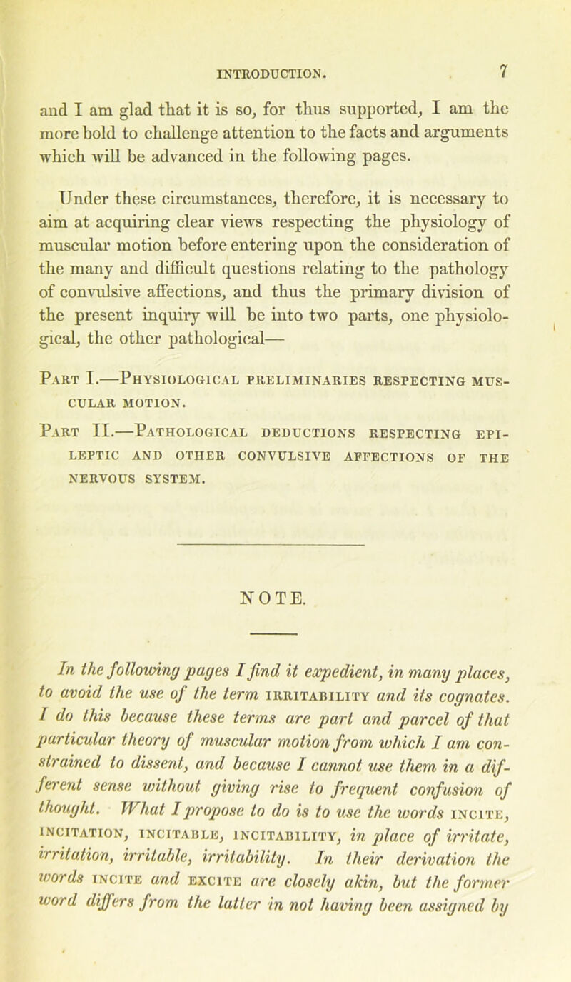 ancl I am glad that it is so, for thus supported, I am the more bold to challenge attention to the facts and arguments which will be advanced in the following pages. Under these circumstances, therefore, it is necessary to aim at acquiring clear views respecting the physiology of muscular motion before entering upon the consideration of the many and difficult questions relating to the pathology of convulsive affections, and thus the primary division of the present inquiry will be into two parts, one physiolo- gical, the other pathological— Part I.—Physiological preliminaries respecting mus- cular motion. Part II.—Pathological deductions respecting epi- leptic and other convulsive affections of the nervous system. NOTE. In the following pages I find it expedient, in many places, to avoid the use of the term irritability and its cognates. I do this because these terms are part and parcel of that particular theory of muscular motion from which I am con- strained to dissent, and because I cannot use them in a dif- ferent sense without giving rise to frequent confusion of thought. What I propose to do is to use the ivords incite, incitation, incitable, incitability, in place of irritate, irritation, irritable, irritability. In their derivation the words incite and excite are closely akin, but the former word differs from the latter in not having been assigned by