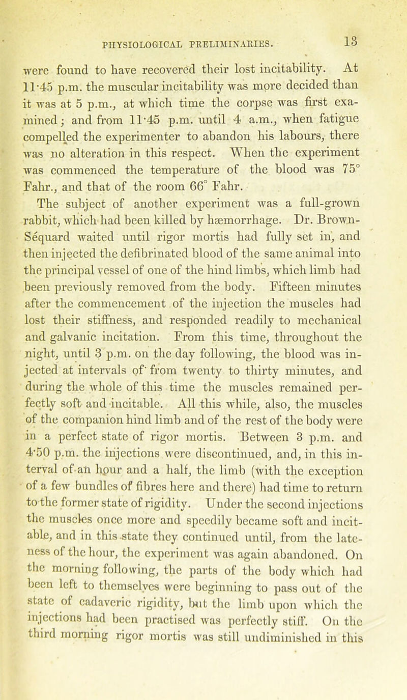 were found to liave recovered their lost incitability. At 11-45 p.m. the muscular incitability was more decided than it was at 5 p.m., at which time the corpse was first exa- mined ; and from 11-45 p.m. until 4 a.m., when fatigue compelled the experimenter to abandon his labours, there was no alteration in this respect. When the experiment was commenced the temperature of the blood was 75° Fahr., and that of the room 66° Fahr. The subject of another experiment was a full-grown rabbit, which had been killed by haemorrhage. Dr. Brown- Sequard waited until rigor mortis had fully set in, and then injected the defibrinated blood of the same animal into the principal vessel of one of the hind limbs, which limb had been previously removed from the body. Fifteen minutes after the commencement of the injection the muscles had lost their stiffness, and responded readily to mechanical and galvanic incitation. From this time, throughout the night, until 3 p.m. on the day following, the blood was in- jected at intervals of' from twenty to thirty minutes, and during the whole of this time the muscles remained per- fectly soft and incitable. All this while, also, the muscles of the companion hind limb and of the rest of the body were in a perfect state of rigor mortis. Between 3 p.m. and 4-50 p.m. the injections were discontinued, and, in this in- terval of aii hpur and a half, the limb (with the exception of a few bundles of fibres here and there) had time to return to the former state of rigidity. Urider the second injections the muscles once more and speedily became soft and incit- able, and in this-state they continued until, from the late- ness of the hour, the experiment was again abandoned. On the morning following, the parts of the body which had been left to themselves were beginning to pass out of the state of cadaveric rigidity, but the limb upon which the injections had been practised was perfectly stiff. On the third morning rigor mortis was still undiminished in this