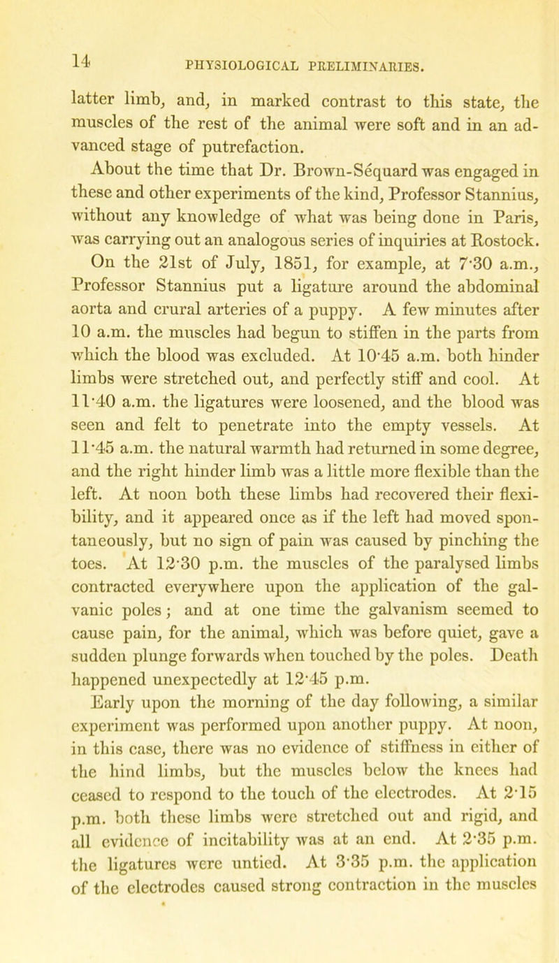 latter limb, and, in marked contrast to this state, the muscles of the rest of the animal were soft and in an ad- vanced stage of putrefaction. About the time that Dr. Brown-Sequard was engaged in these and other experiments of the kind, Professor Stannius, without any knowledge of what was being done in Paris, was carrying out an analogous series of inquiries at Rostock. On the 21st of July, 1851, for example, at 7-30 a.m.. Professor Stannius put a ligature around the abdominal aorta and crural arteries of a puppy. A few minutes after 10 a.m. the muscles had begun to stiffen in the parts from which the blood was excluded. At 1045 a.m. both hinder limbs were stretched out, and perfectly stiff and cool. At 11-40 a.m. the ligatures were loosened, and the blood was seen and felt to penetrate into the empty vessels. At 11’45 a.m. the natural warmth had returned in some degree, and the right hinder limb was a little more flexible than the left. At noon both these limbs had recovered their flexi- bility, and it appeared once as if the left had moved spon- taneously, but no sign of pain was caused by pinching the toes. At 12'30 p.m. the muscles of the paralysed limbs contracted everywhere upon the application of the gal- vanic poles; and at one time the galvanism seemed to cause pain, for the animal, which was before quiet, gave a sudden plunge forwards when touched by the poles. Death happened unexpectedly at 12'45 p.m. Early upon the morning of the day following, a similar experiment was performed upon another puppy. At noon, in this case, there was no evidence of stiffness in either of the hind limbs, but the muscles below the knees had ceased to respond to the touch of the electrodes. At 215 p.m. both these limbs were stretched out and rigid, and all evidence of incitability was at an end. At 2'35 p.m. the ligatures were untied. At 3 35 p.m. the application of the electrodes caused strong contraction in the muscles