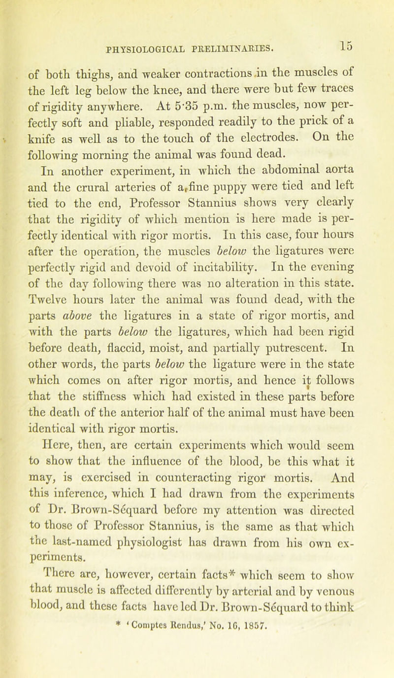 of both thighs, and weaker contractions -in the muscles of the left leg below the knee, and there were hut few traces of rigidity anywhere. At 5'35 p.m. the muscles, now per- fectly soft and pliable, responded readily to the prick of a knife as well as to the touch of the electrodes. On the following morning the animal was found dead. In another experiment, in which the abdominal aorta and the crural arteries of a,fine puppy were tied and left tied to the end, Professor Stannius shows very clearly that the rigidity of which mention is here made is per- fectly identical with rigor mortis. In this case, four hours after the operation, the muscles below the ligatures were perfectly rigid and devoid of incitahility. In the evening of the day following there was no alteration in this state. Twelve hours later the animal was found dead, with the parts above the ligatures in a state of rigor mortis, and with the parts below the ligatures, which had been rigid before death, flaccid, moist, and partially putrescent. In other words, the parts below the ligature were in the state which comes on after rigor mortis, and hence it follows that the stiffness which had existed in these parts before the death of the anterior half of the animal must have been identical with rigor mortis. Here, then, are certain experiments which would seem to show that the influence of the blood, be this what it may, is exercised in counteracting rigor mortis. And this inference, which I had drawn from the experiments of Dr. Brown-Sequard before my attention was directed to those of Professor Stannius, is the same as that which the last-named physiologist has drawn from his own ex- periments. There are, however, certain facts* which seem to show that muscle is affected differently by arterial and by venous blood, and these facts have led Dr. Brown-Sequard to think * ‘ Comptes Rendus,’ No. 1G, 1857.