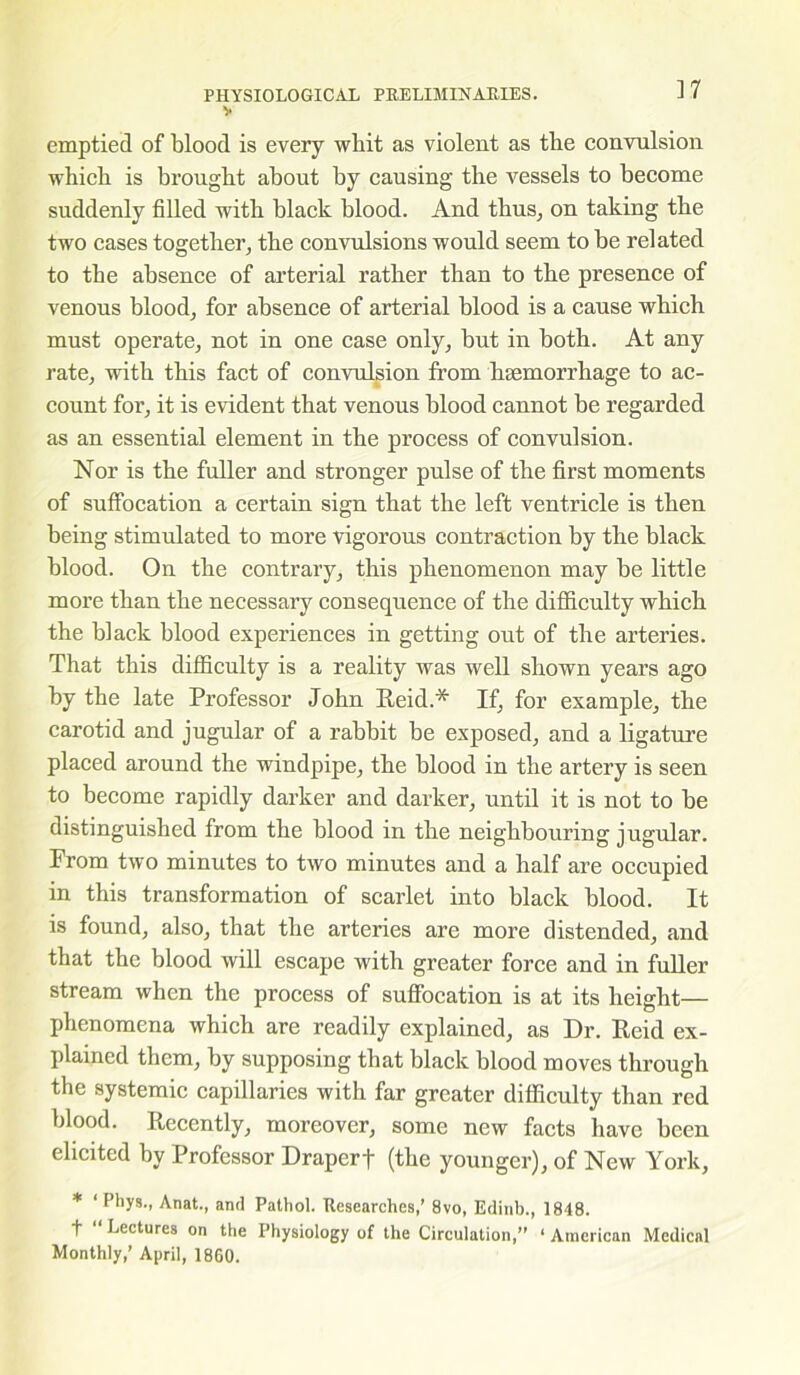 V emptied of blood is every whit as violent as tbe convulsion which is brought about by causing the vessels to become suddenly filled with black blood. And thus, on taking the two cases together, the convulsions would seem to be related to the absence of arterial rather than to the presence of venous blood, for absence of arterial blood is a cause which must operate, not in one case only, but in both. At any rate, with this fact of convulsion from haemorrhage to ac- count for, it is evident that venous blood cannot be regarded as an essential element in the process of convulsion. Nor is the fuller and stronger pulse of the first moments of suffocation a certain sign that the left ventricle is then being stimulated to more vigorous contraction by the black blood. On the contrary, this phenomenon may be little more than the necessary consequence of the difficulty which the black blood experiences in getting out of the arteries. That this difficulty is a reality was well shown years ago by the late Professor John Reid.* If, for example, the carotid and jugular of a rabbit be exposed, and a ligature placed around the windpipe, the blood in the artery is seen to become rapidly darker and darker, until it is not to be distinguished from the blood in the neighbouring jugular. From two minutes to two minutes and a half are occupied in this transformation of scarlet into black blood. It is found, also, that the arteries are more distended, and that the blood will escape with greater force and in fuller stream when the process of suffocation is at its height— phenomena which are readily explained, as Dr. Reid ex- plained them, by supposing that black blood moves through the systemic capillaries with far greater difficulty than red blood. Recently, moreover, some new facts have been elicited by Professor Draperf (the younger), of New York, * ‘ Phys., Anat., and Pathol. Researches,’ 8vo, Edinb., 1848. t “ Lectures on the Physiology of the Circulation,” ‘ American Medical Monthly,’ April, I860.