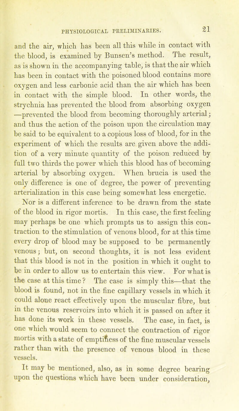 and tlie air, which has been all this while in contact with the blood, is examined by Bunsen’s method. The result, as is shown in the accompanying table, is that the air which has been in contact with the poisoned blood contains more oxygen and less carbonic acid than the air which has been in contact with the simple blood. In other words, the strychnia has prevented the blood from absorbing oxygen —prevented the blood from becoming thoroughly arterial; and thus the action of the poison upon the circulation may be said to be equivalent to a copious loss of blood, for in the experiment of which the results are given above the addi- tion of a very minute quantity of the poison reduced by full two thirds the power which this blood has of becoming arterial by absorbing oxygen. When brucia is used the only difference is one of degree, the power of preventing arterialization in this case being somewhat less energetic. Nor is a different inference to be drawn from the state of the blood in rigor mortis. In this case, the first feeling may perhaps be one which prompts us to assign this con- traction to the stimulation of venous blood, for at this time every drop of blood may be supposed to be permanently venous; but, on second thoughts, it is not less evident that this blood is not in the position in which it ought to be in order to allow us to entertain this view. For what is the case at this time ? The case is simply this—that the blood is found, not in the fine capillary vessels in which it could alone react effectively upon the muscular fibre, but in the venous reservoirs into which it is passed on after it has done its work in these vessels. The case, in fact, is one which would seem to connect the contraction of rigor mortis with a state of emptiness of the fine muscular vessels rather than with the presence of venous blood in these vessels. It may be mentioned, also, as in some degree bearing upon the questions which have been under consideration.