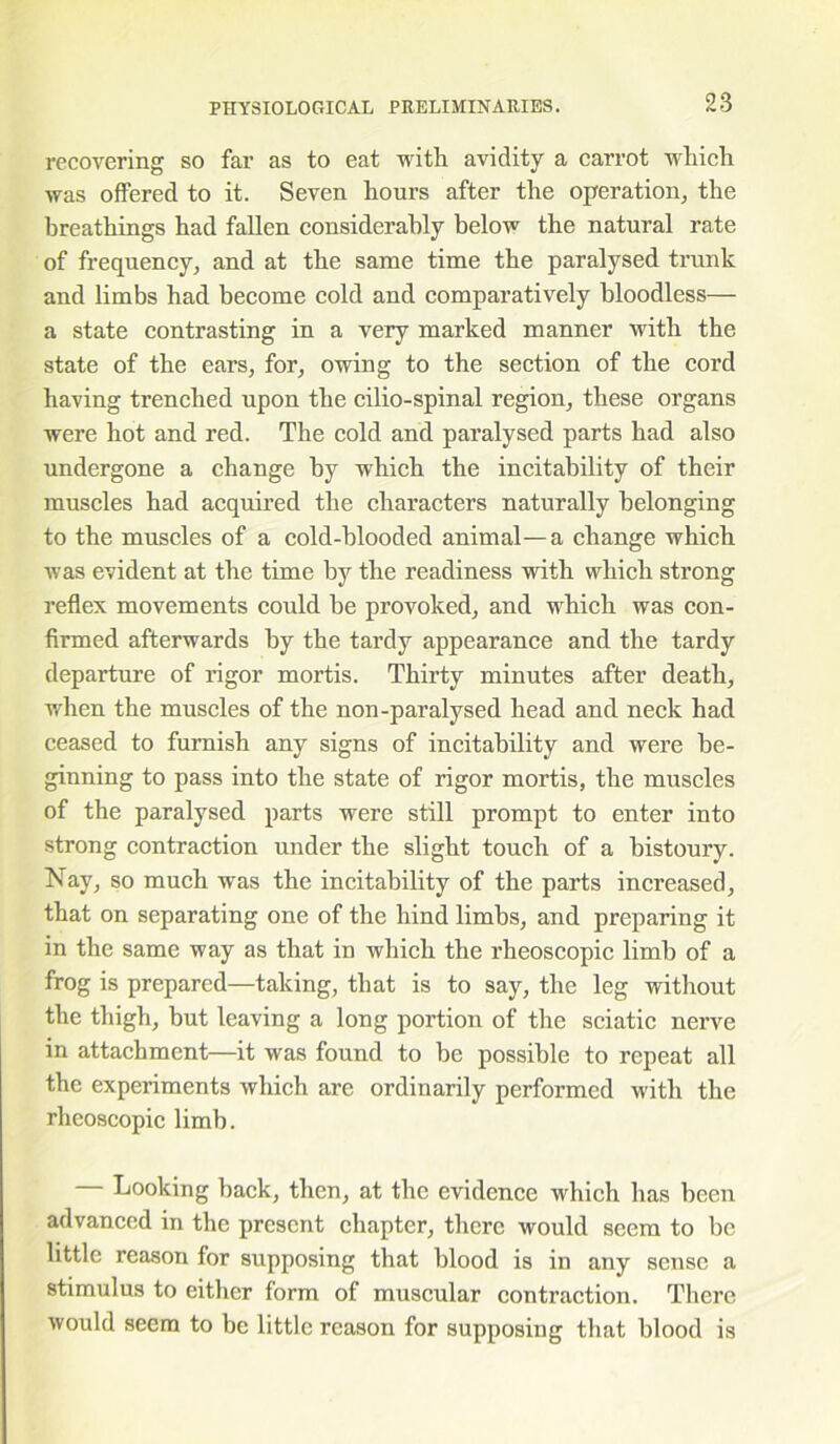 recovering so far as to eat with avidity a carrot which was offered to it. Seven hours after the operation, the breathings had fallen considerably below the natural rate of frequency, and at the same time the paralysed trunk and limbs had become cold and comparatively bloodless— a state contrasting in a very marked manner with the state of the ears, for, owing to the section of the cord having trenched upon the cilio-spinal region, these organs were hot and red. The cold and paralysed parts had also undergone a change by which the incitability of their muscles had acquired the characters naturally belonging to the muscles of a cold-blooded animal—a change which was evident at the time by the readiness with which strong reflex movements could be provoked, and which was con- firmed afterwards by the tardy appearance and the tardy departure of rigor mortis. Thirty minutes after death, when the muscles of the non-paralysed head and neck had ceased to furnish any signs of incitability and were be- ginning to pass into the state of rigor mortis, the muscles of the paralysed parts were still prompt to enter into strong contraction under the slight touch of a bistoury. Nay, so much was the incitability of the parts increased, that on separating one of the hind limbs, and preparing it in the same way as that in which the rheoscopic limb of a frog is prepared—taking, that is to say, the leg without the thigh, but leaving a long portion of the sciatic nerve in attachment—it was found to be possible to repeat all the experiments which are ordinarily performed with the rheoscopic limb. — Looking back, then, at the evidence which has been advanced in the present chapter, there would seem to be little reason for supposing that blood is in any sense a stimulus to either form of muscular contraction. There would seem to be little reason for supposing that blood is