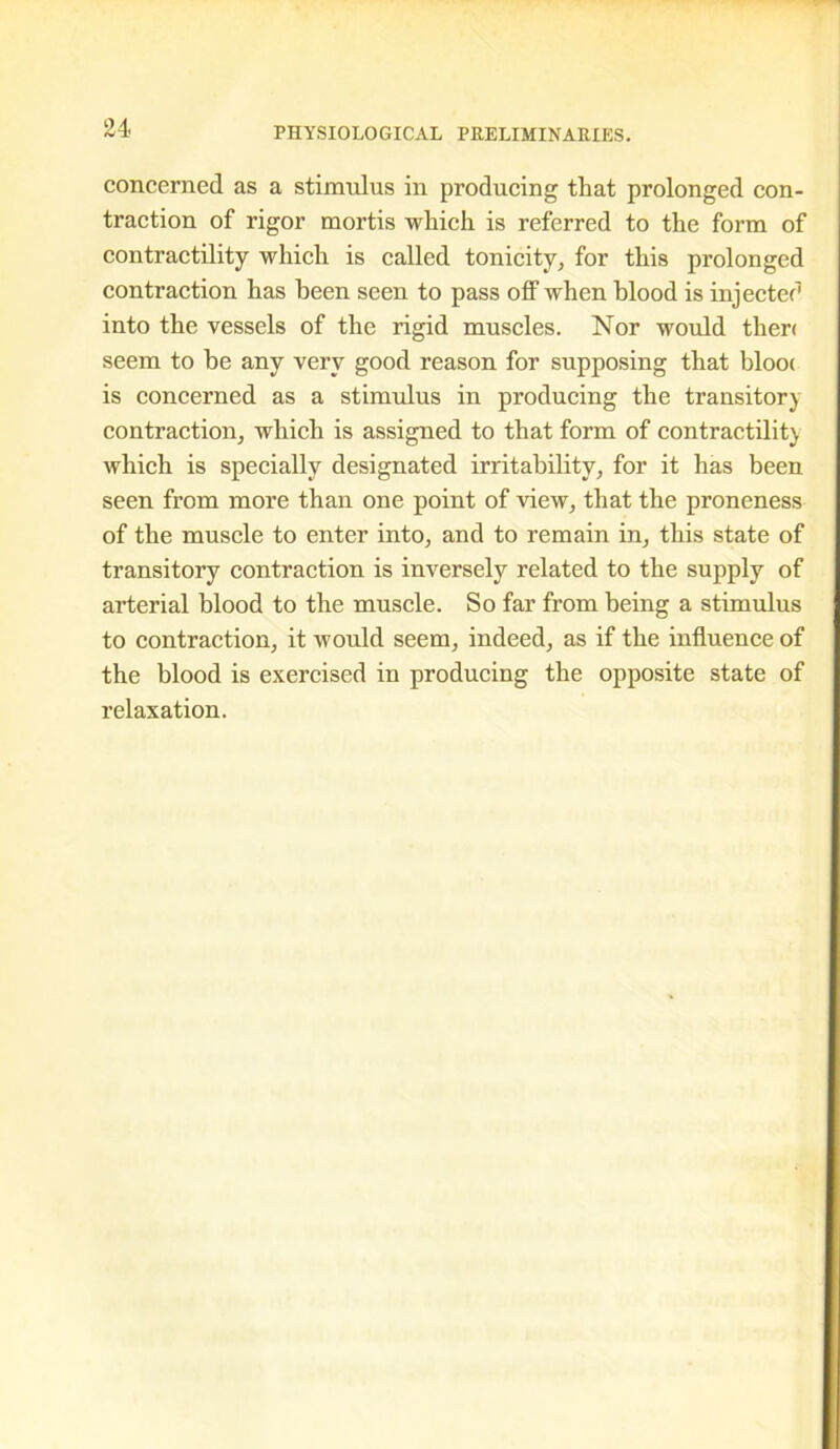 concerned as a stimulus in producing that prolonged con- traction of rigor mortis which is referred to the form of contractility which is called tonicity, for this prolonged contraction has been seen to pass off when blood is injected into the vessels of the rigid muscles. Nor would then seem to he any very good reason for supposing that bloo< is concerned as a stimulus in producing the transitory contraction, which is assigned to that form of contractility which is specially designated irritability, for it has been seen from more than one point of view, that the proneness of the muscle to enter into, and to remain in, this state of transitory contraction is inversely related to the supply of arterial blood to the muscle. So far from being a stimulus to contraction, it would seem, indeed, as if the influence of the blood is exercised in producing the opposite state of relaxation.