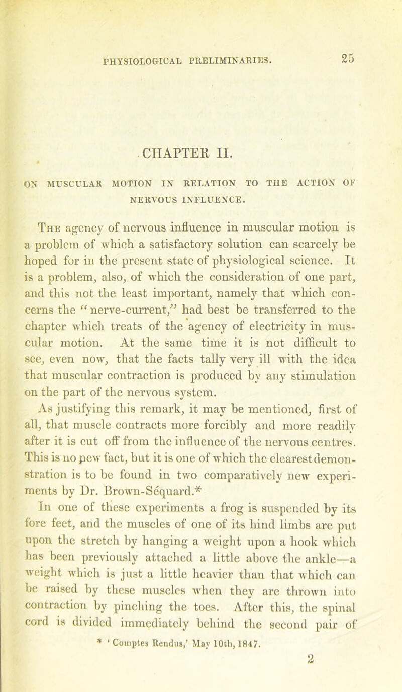 CHAPTER II. ON MUSCULAR MOTION IN RELATION TO THE ACTION OP NERVOUS INFLUENCE. The agency of nervous influence in muscular motion is a problem of which a satisfactory solution can scarcely be hoped for in the present state of physiological science. It is a problem, also, of which the consideration of one part, and this not the least important, namely that which con- cerns the “ nerve-current,” had best be transferred to the chapter which treats of the agency of electricity in mus- cular motion. At the same time it is not difficult to see, even now, that the facts tally very ill with the idea that muscular contraction is produced by any stimulation on the part of the nervous system. As justifying this remark, it may be mentioned, first of all, that muscle contracts more forcibly and more readily after it is cut off' from the influence of the nervous centres. This is no pew fact, but it is one of which the clearest demon- stration is to be found in two comparatively new experi- ments by Dr. Brown-Sequard.* In one of these experiments a frog is suspended by its fore feet, and the muscles of one of its hind limbs arc put upon the stretch by hanging a weight upon a hook which has been previously attached a little above the ankle—a weight which is ju3t a little heavier than that which can be raised by these muscles when they are thrown into contraction by pinching the toes. After this, the spinal cord is divided immediately behind the second pair of * ‘ Coinptes Rendus,’ May 10th, 1847.