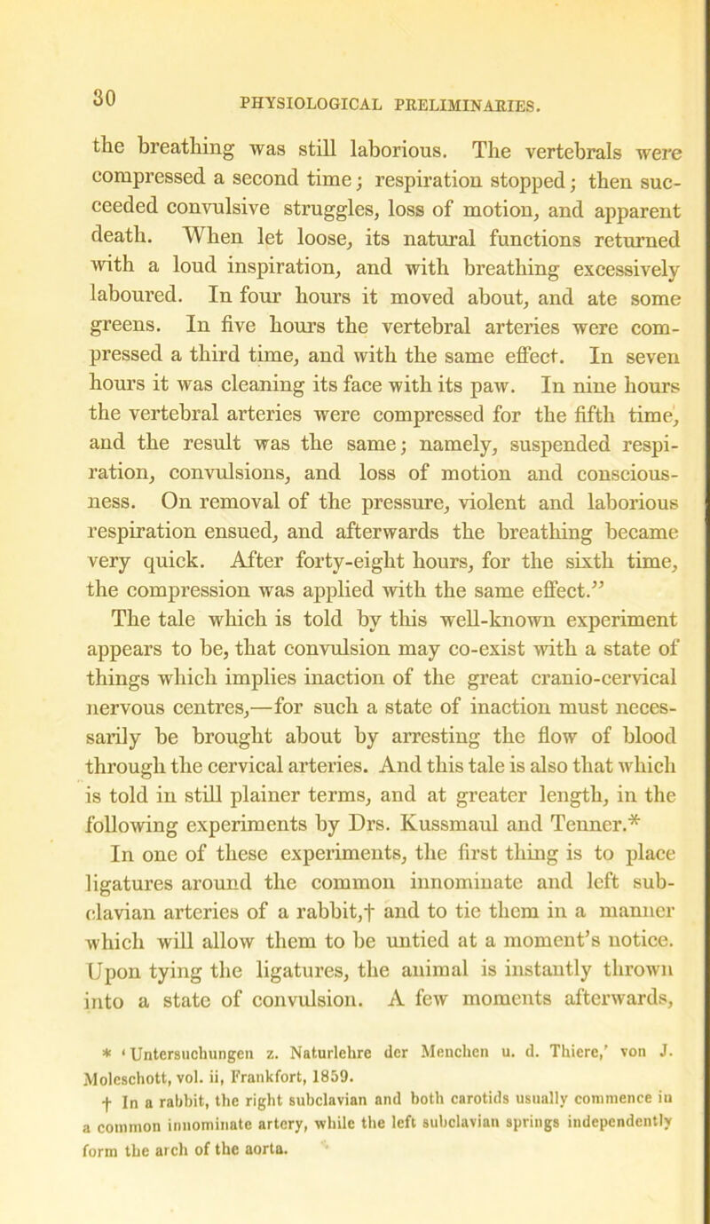 the breathing was still laborious. The vertebrals were compressed a second time; respiration stopped; then suc- ceeded convulsive struggles, loss of motion, and apparent death. When let loose, its natural functions returned with a loud inspiration, and with breathing excessively laboured. In four hours it moved about, and ate some greens. In five hours the vertebral arteries were com- pressed a third time, and with the same effect. In seven hours it was cleaning its face with its paw. In nine hours the vertebral arteries were compressed for the fifth time, and the result was the same; namely, suspended respi- ration, convulsions, and loss of motion and conscious- ness. On removal of the pressure, violent and laborious respiration ensued, and afterwards the breathing became very quick. After forty-eight hours, for the sixth time, the compression was applied with the same effect.” The tale which is told by this well-known experiment appears to be, that convulsion may co-exist with a state of things which implies inaction of the great cranio-cervical nervous centres,—for such a state of inaction must neces- sarily be brought about by arresting the flow of blood through the cervical arteries. And this tale is also that which is told in still plainer terms, and at greater length, in the following experiments by Drs. Kussmaul and Tenner.* In one of these experiments, the first thing is to place ligatures around the common innominate and left sub- clavian arteries of a rabbit,f and to tie them in a manner which will allow them to be untied at a moment’s notice. Upon tying the ligatures, the animal is instantly thrown into a state of convulsion. A few moments afterwards, * ‘ Untersuchungen z. Naturlehre dor Menchen u. d. Thiere,’ von J. Aloleschott, vol. ii, Frankfort, 1859. f In a rabbit, the right subclavian and both carotids usually commence in a common innominate artery, while the left subclavian springs independently form the arch of the aorta.