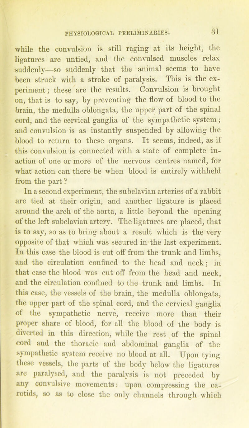 while tlie convulsion is still raging at its height, the ligatures are untied, and the convulsed muscles relax suddenly—so suddenly that the animal seems to have been struck with a stroke of paralysis. This is the ex- periment ; these are the results. Convulsion is brought on, that is to say, by preventing the flow of blood to the brain, the medulla oblongata, the upper part of the spinal cord, and the cervical ganglia of the sympathetic system; and convulsion is as instantly suspended by allowing the blood to return to these organs. It seems, indeed, as if this convulsion is connected with a state of complete in- action of one or more of the nervous centres named, for what action can there be when blood is entirely withheld from the part ? In a second experiment, the subclavian arteries of a rabbit are tied at their origin, and another ligature is placed around the arch of the aorta, a little beyond the opening of the left subclavian artery. The ligatures are placed, that is to say, so as to bring about a result which is the very opposite of that which was secured in the last experiment. In this case the blood is cut off from the trunk and limbs, and the circulation confined to the head and neck; in that case the blood was cut off from the head and neck, and the circulation confined to the trunk and limbs. In this case, the vessels of the brain, the medulla oblongata, the upper part of the spinal cord, and the cervical ganglia of the sympathetic nerve, receive more than their proper share of blood, for all the blood of the body is diverted in this direction, while the rest of the spinal cord and the thoracic and abdominal ganglia of the sympathetic system receive no blood at all. Upon tying these vessels, the parts of the body below the ligatures are paralysed, and the paralysis is not preceded by any convulsive movements: upon compressing the ca- rotids, so as to close the only channels through which