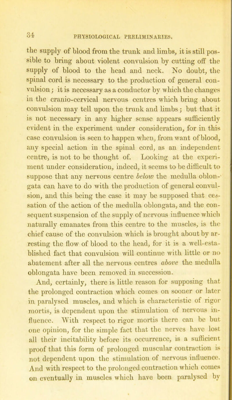 the supply of blood from the trunk and limbs, it is still pos- sible to bring about violent convulsion by cutting off the supply of blood to the bead and neck. No doubt, the spinal cord is necessary to the production of general con- vulsion ; it is necessary as a conductor by which the changes in the cranio-cervical nervous centres which bring about convulsion may tell upon the trunk and limbs ; but that it is not necessary in any higher sense appears sufficiently evident in the experiment under consideration, for in this case convulsion is seen to happen when, from want of blood, any special action in the spinal cord, as an independent centre, is not to be thought of. Looking at the experi- ment under consideration, indeed, it seems to be difficult to suppose that any nervous centre beloiv the medulla oblon- gata can have to do with the production of general convul- sion, and this being the case it may be supposed that ces- sation of the action of the medulla oblongata, and the con- sequent suspension of the supply of nervous influence which naturally emanates from this centre to the muscles, is the chief cause of the convulsion which is brought about by ar- resting the flow of blood to the head, for it is a well-esta- blished fact that convulsion will continue with little or no abatement after all the nervous centres above the medulla oblongata have been removed in succession. And, certainly, there is little reason for supposing that the prolonged contraction which comes on sooner or later in paralysed muscles, and which is characteristic of rigor mortis, is dependent upon the stimulation of nervous in- fluence. With respect to rigor mortis there can be but one opinion, for the simple fact that the nerves have lost all their incitability before its occurrence, is a sufficient proof that this form of prolonged muscular contraction is not dependent upon the stimulation of nervous influence. And with respect to the prolonged contraction which comes on eventually in muscles which have been paralysed by