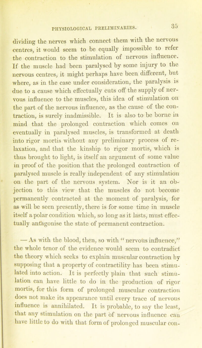 dividing tlie nerves which connect them with the nervous centres, it would seem to be equally impossible to refer the contraction to the stimulation of nervous influence. If the muscle had been paralysed by some injury to the nervous centres, it might perhaps have been different, but where, as in the case under consideration, the paralysis is due to a cause which effectually cuts off the supply of ner- vous influence to the muscles, this idea of stimulation on the part of the nervous influence, as the cause of the con- traction, is surely inadmissible. It is also to be borne in mind that the prolonged contraction which comes on eventually in paralysed muscles, is transformed at death into rigor mortis without any preliminary process of re- laxation, and that the kinship to rigor mortis, which is thus brought to light, is itself an argument of some value in proof of the position that the prolonged contraction of paralysed muscle is really independent of any stimulation on the part of the nervous system. Nor is it an ob- jection to this view that the muscles do not become permanently contracted at the moment of paralysis, for as will be seen presently, there is for some time in muscle itself a polar condition which, so long as it lasts, must effec- tually antagonise the state of permanent contraction. — As with the blood, then, so with “ nervous influence,” the whole tenor of the evidence would seem to contradict the theory which seeks to explain muscular contraction by supposing that a property of contractility has been stimu- lated into action. It is perfectly plain that such stimu- lation can have little to do in the production of rigor mortis, for this form of prolonged muscular contraction does not make its appearance until every trace of nervous influence is annihilated. It is probable, to say the least, that any stimulation on the part of nervous influence can have little to do with that form of prolonged muscular con-