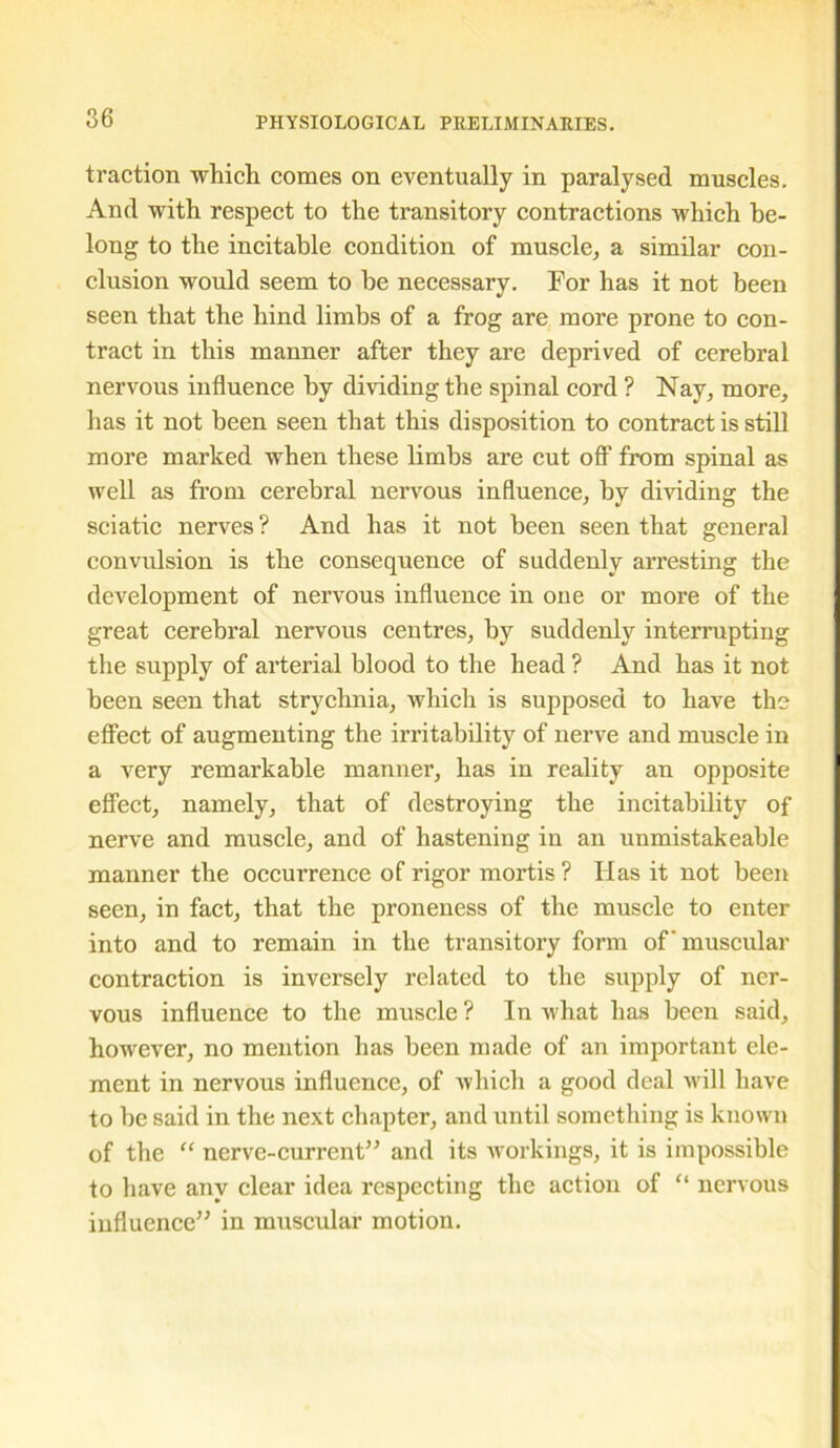 traction which comes on eventually in paralysed muscles. And with respect to the transitory contractions which be- long to the incitable condition of muscle, a similar con- clusion would seem to be necessary. For has it not been seen that the hind limbs of a frog are more prone to con- tract in this manner after they are deprived of cerebral nervous influence by dividing the spinal cord ? Nay, more, has it not been seen that this disposition to contract is still more marked when these limbs are cut off from spinal as well as from cerebral nervous influence, by dividing the sciatic nerves ? And has it not been seen that general convulsion is the consequence of suddenly arresting the development of nervous influence in one or more of the great cerebral nervous centres, by suddenly interrupting the supply of arterial blood to the head ? And has it not been seen that strychnia, which is supposed to have the effect of augmenting the irritability of nerve and muscle in a very remarkable manner, has in reality an opposite effect, namely, that of destroying the incitability of nerve and muscle, and of hastening in an unmistakeable manner the occurrence of rigor mortis? Has it not been seen, in fact, that the proneness of the muscle to enter into and to remain in the transitory form of'muscular contraction is inversely related to the supply of ner- vous influence to the muscle ? In what has been said, however, no mention has been made of an important ele- ment in nervous influence, of which a good deal will have to be said in the next chapter, and until something is known of the “ nerve-current” and its workings, it is impossible to have any clear idea respecting the action of “ nervous influence” in muscular motion.