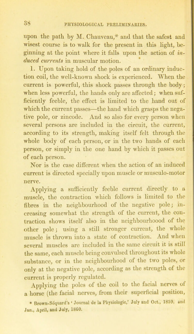 upon the path by M. Chauveau,* and that the safest and wisest course is to walk for the present in this light, be- ginning at the point where it falls upon the action of in- duced currents in muscular motion. 1. Upon taking hold of the poles of an ordinary induc- tion coil, the well-known shock is experienced. When the current is powerful, this shock passes through the body; when less powerful, the hands only are affected; when suf- ficiently feeble, the effect is limited to the hand out of which the current passes—the hand which grasps the nega- tive pole, or zincode. And so also for every person when several persons are included in the circuit, the current, according to its strength, making itself felt through the whole body of each person, or in the two hands of each person, or simply in the one hand by which it passes out of each person. Nor is the case different when the action of an induced current is directed specially upon muscle or musculo-motor nerve. Applying a sufficiently feeble current directly to a muscle, the contraction which follows is limited to the fibres in the neighbourhood of the negative pole; in- creasing somewhat the strength of the current, the con- traction shows itself also in the neiglibourhoood of the other pole; using a still stronger current, the whole muscle is thrown into a state of contraction. And when several muscles are included in the same circuit it is still the same, each muscle being convulsed throughout its whole substance, or in the neighbourhood of the two poles, or only at the negative pole, according as the strength of the current is properly regulated. Applying the poles of the coil to the facial nerves of a horse (the facial nerves, from their superficial position, * Brown-Sdquard's ‘ Journal de la Physiologic,’ July and Oct., 1859, and Jan., April, and July, 18G0.