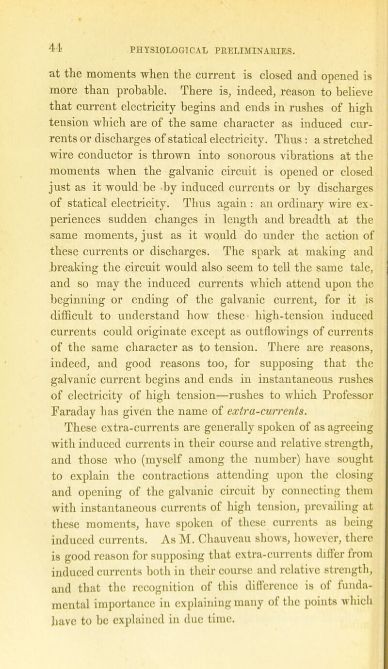 at the moments when the current is closed and opened is more than probable. There is, indeed, reason to believe that current electricity begins and ends in rushes of high tension which are of the same character as induced cur- rents or discharges of statical electricity. Thus : a stretched wire conductor is thrown into sonorous vibrations at the moments when the galvanic circuit is opened or closed just as it would he by induced currents or by discharges of statical electricity. Thus again : an ordinary wire ex- periences sudden changes in length and breadth at the same moments, just as it would do under the action of these currents or discharges. The spark at making and breaking the circuit would also seem to tell the same tale, and so may the induced currents which attend upon the beginning or ending of the galvanic current, for it is difficult to understand how these' high-tension iuduced currents could originate except as out flowings of currents of the same character as to tension. There are reasons, indeed, and good reasons too, for supposing that the galvanic current begins and ends in instantaneous rushes of electricity of high tension—rushes to which Professor Faraday has given the name of extra-currents. These extra-currents are generally spoken of as agreeing with induced currents in their course and relative strength, and those who (myself among the number) have sought to explain the contractions attending upon the closing and opening of the galvanic circuit by connecting them with instantaneous currents of high tension, prevailing at these moments, have spoken of these currents as being induced currents. As M. Chauveau shows, however, there is good reason for supposing that extra-currents differ from induced currents both in their course and relative strength, and that the recognition of this difference is of funda- mental importance in explaining many of the points which have to be explained in due time.