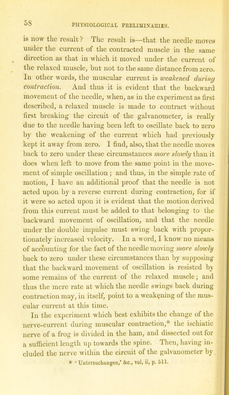 is now the result ? The result is—that the needle moves under the current of the contracted muscle in the same direction as that in which it moved under the current of the relaxed muscle, hut not to the same distance from zero. In other words, the muscular current is weakened during contraction. And thus it is evident that the backward movement of the needle, when, as in the experiment as first described, a relaxed muscle is made to contract without first breaking the circuit of the galvanometer, is really due to the needle having been left to oscillate back to zero by the weakening of the current which had previously kept it away from zero. I find, also, that the needle moves back to zero under these circumstances more slowly than it does when left to move from the same point in the move- ment of simple oscillation ; and thus, in the simple rate of motion, I have an additional proof that the needle is not acted upon by a reverse current during contraction, for if it were so acted upon it is evident that the motion derived from this current must be added to that belonging to the backward movement of oscillation, and that the needle under the double impulse must swing back with propor- tionately increased velocity. In a word, I know no means of accounting for the fact of the needle moving more slowly back to zero under these circumstances than by supposing that the backward movement of oscillation is resisted by some remains of the current of the relaxed muscle; and thus the mere rate at which the needle swings back during contraction may, in itself, point to a weakening of the mus- cular current at this time. In the experiment which best exhibits the change of the nerve-current during muscular contraction,* the ischiatic nerve of a frog is divided in the ham, and dissected out for a sufficient length up towards the spine. Then, having in- cluded the nerve within the circuit of the galvanometer by