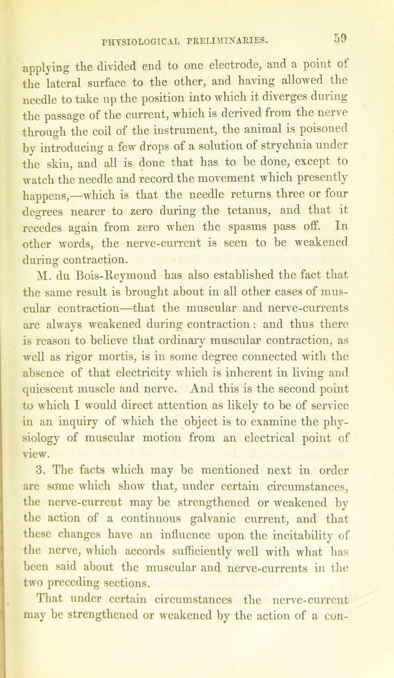 50 applying tlie divided end to one electrode, and a point of the lateral surface to the other, and having allowed the needle to take up the position into which it diverges during the passage of the current, which is derived from the nerve through the coil of the instrument, the animal is poisoned by introducing a few drops of a solution of strychnia under the skin, and all is done that has to be done, except to watch the needle and record the movement which presently happens,—which is that the needle returns three or four degrees nearer to zero during the tetanus, and that it recedes again from zero when the spasms pass off. In other words, the nerve-current is seen to be weakened during contraction. M. du Bois-Reymond has also established the fact that the same result is brought about in all other cases of mus- cular contraction—that the muscular and nerve-currents are always weakened during contraction: and thus there is reason to believe that ordinary muscular contraction, as well as rigor mortis, is in some degree connected with the absence of that electricity which is inherent in living and quiescent muscle and nerve. And this is the second point to which I would direct attention as likely to be of service in an inquiry of which the object is to examine the phy- siology of muscular motion from an electrical point of view. 3. The facts which may be mentioned next in order are some which show that, under certain circumstances, the nerve-current may be strengthened or weakened by the action of a continuous galvanic current, and that these changes have an influence upon the instability of the nerve, which accords sufficiently well with what has been said about the muscular and nerve-currents in the two preceding sections. That under certain circumstances the nerve-current may be strengthened or weakened by the action of a con-