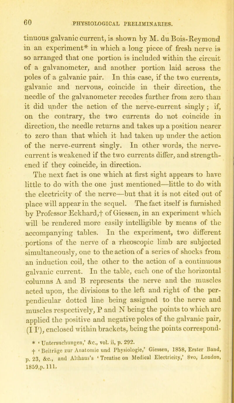 tinuous galvanic current, is shown by M. du Bois-Reymond in an experiment* in which a long piece of fresh nerve is so arranged that one portion is included within the circuit of a galvanometer, and another portion laid across the poles of a galvanic pair. In this case, if the two currents, galvanic and nervous, coincide in their direction, the needle of the galvanometer recedes further from zero than it did under the action of the nerve-current singly; if, on the contrary, the two currents do not coincide in direction, the needle returns and takes up a position nearer to zero than that which it had taken up under the action of the nerve-current singly. In other words, the nerve- current is weakened if the two currents differ, and strength- ened if they coincide, in direction. The next fact is one which at first sight appears to have little to do with the one just mentioned—little to do with the electricity of the nerve—but that it is not cited out of place will appear in the sequel. The fact itself is furnished by Professor Eckhard,t of Giessen, in an experiment which will he rendered more easily intelligible by means of the accompanying tables. In the experiment, two different portions of the nerve of a rheoscopic limb are subjected simultaneously, one to the action of a series of shocks from an induction coil, the other to the action of a continuous galvanic current. In the table, each one of the horizontal columns A and B represents the nerve and the muscles acted upon, the divisions to the left and right of the per- pendicular dotted line being assigned to the nerve and muscles respectively, P and N being the points to which are applied the positive and negative poles of the galvanic pair, (I I'), enclosed within brackets, being the points correspond- * ‘ Untersuchungen,’ &c., vol. ii, p. 292. •f- ‘ Beitriige zur Anatomic und Physiologic,’ Giessen, 1858, Erstcr Band, p. 23, &c., and Althaus’s ‘ Treatise on Medical Electricity,’ 8vo, London, 1859,p. 111.