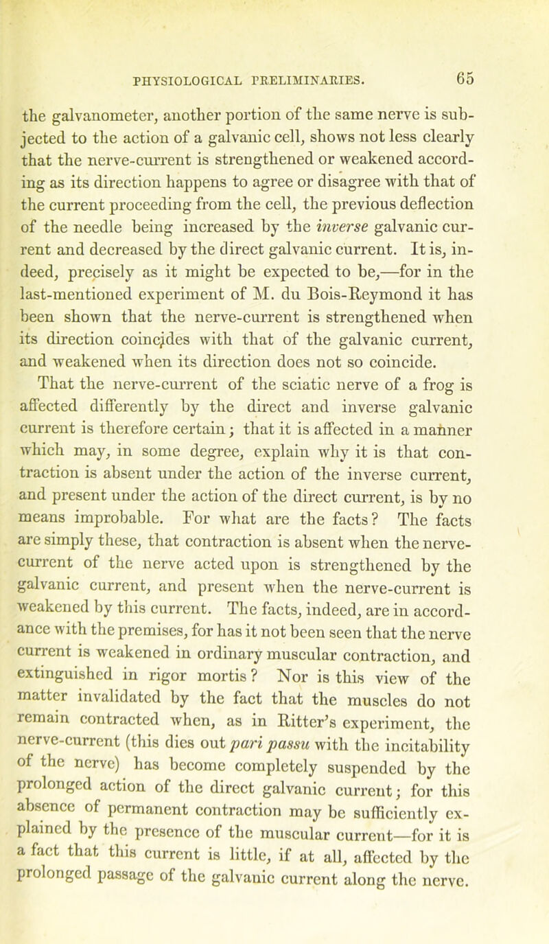 the galvanometer, another portion of the same nerve is sub- jected to the action of a galvanic cell, shows not less clearly that the nerve-current is strengthened or weakened accord- ing as its direction happens to agree or disagree with that of the current proceeding from the cell, the previous deflection of the needle being increased by tbe inverse galvanic cur- rent and decreased by the direct galvanic current. It is, in- deed, precisely as it might be expected to be,—for in the last-mentioned experiment of M. du Bois-Reymond it has been shown that the nerve-current is strengthened when its direction coincides with that of the galvanic current, and weakened when its direction does not so coincide. That the nerve-current of the sciatic nerve of a frog is affected differently by the direct and inverse galvanic current is therefore certain; that it is affected in a manner which may, in some degree, explain why it is that con- traction is absent under the action of the inverse current, and present under the action of the direct current, is bv no means improbable. For what are the facts? The facts are simply these, that contraction is absent when tbe nerve- current of the nerve acted upon is strengthened by the galvanic current, and present when the nerve-current is weakened by this current. The facts, indeed, are in accord- ance with the premises, for has it not been seen that the nerve current is weakened in ordinary muscular contraction, and extinguished in rigor mortis? Nor is this view of the matter invalidated by the fact that the muscles do not remain contracted when, as in Ritter’s experiment, the nerve-current (this dies out pari passu with the incitability of the nerve) has become completely suspended by the prolonged action of the direct galvanic current; for this absence of permanent contraction may be sufficiently ex- plained by the presence of the muscular current—for it is a fact that this current is little, if at all, affected by the prolonged passage of the galvanic current along the nerve.