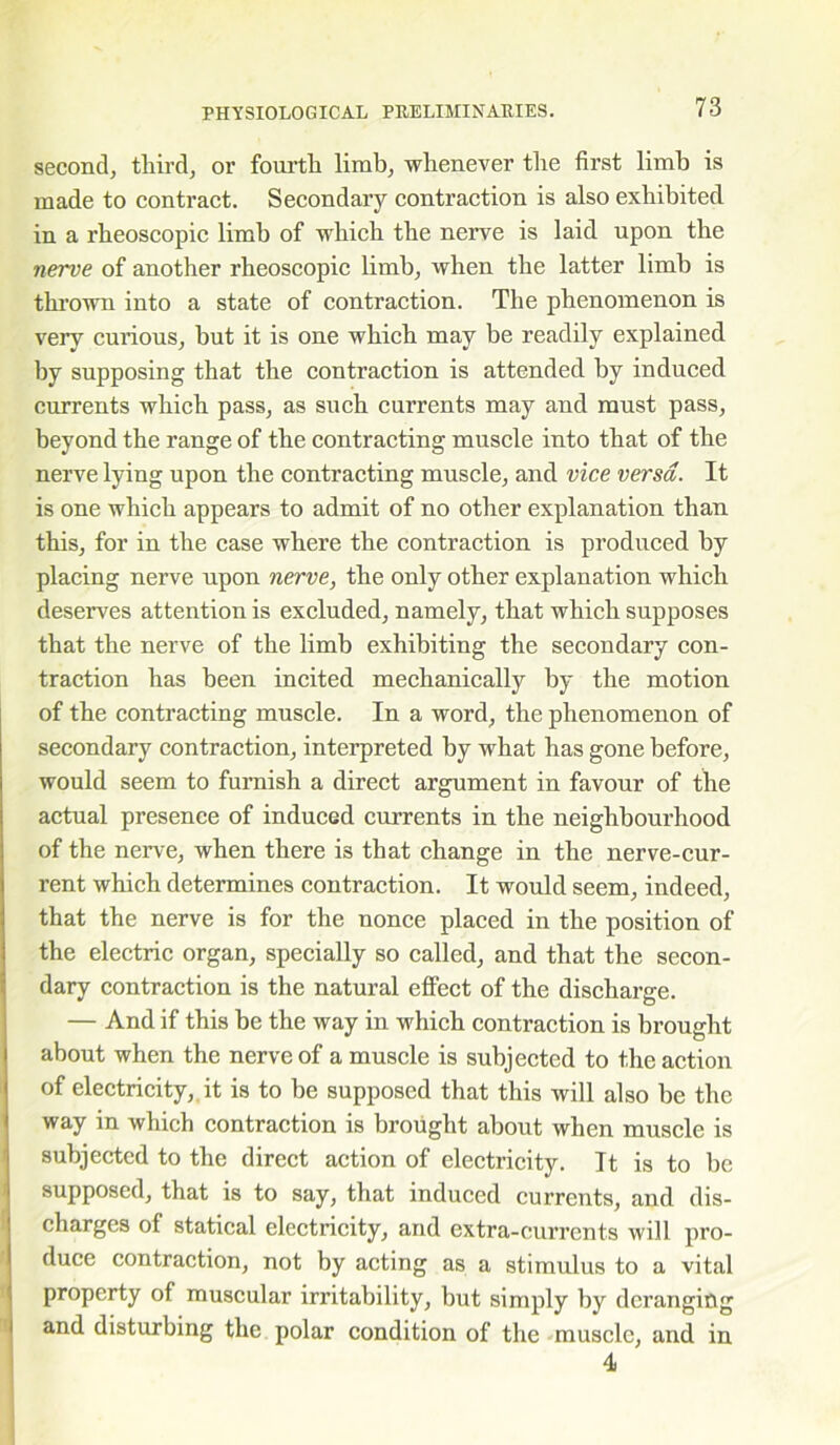 second, third, or fourth limb, whenever the first limb is made to contract. Secondary contraction is also exhibited in a rheoscopic limb of which the nerve is laid upon the nerve of another rheoscopic limb, when the latter limb is thrown into a state of contraction. The phenomenon is very curious, but it is one which may be readily explained by supposing that the contraction is attended by induced currents which pass, as such currents may and must pass, beyond the range of the contracting muscle into that of the nerve lying upon the contracting muscle, and vice versa. It is one which appears to admit of no other explanation than this, for in the case where the contraction is produced by placing nerve upon nerve, the only other explanation which deserves attention is excluded, namely, that which supposes that the nerve of the limb exhibiting the secondary con- traction has been incited mechanically by the motion of the contracting muscle. In a word, the phenomenon of secondary contraction, interpreted by what has gone before, would seem to furnish a direct argument in favour of the actual presence of induced currents in the neighbourhood of the nerve, when there is that change in the nerve-cur- rent which determines contraction. It would seem, indeed, that the nerve is for the nonce placed in the position of the electric organ, specially so called, and that the secon- dary contraction is the natural effect of the discharge. — And if this be the way in which contraction is brought about when the nerve of a muscle is subjected to the action of electricity, it is to be supposed that this will also be the way in which contraction is brought about when muscle is subjected to the direct action of electricity. It is to be supposed, that is to say, that induced currents, and dis- charges of statical electricity, and extra-currents will pro- duce contraction, not by acting as a stimulus to a vital property of muscular irritability, but simply by deranging and disturbing the polar condition of the muscle, and in 4