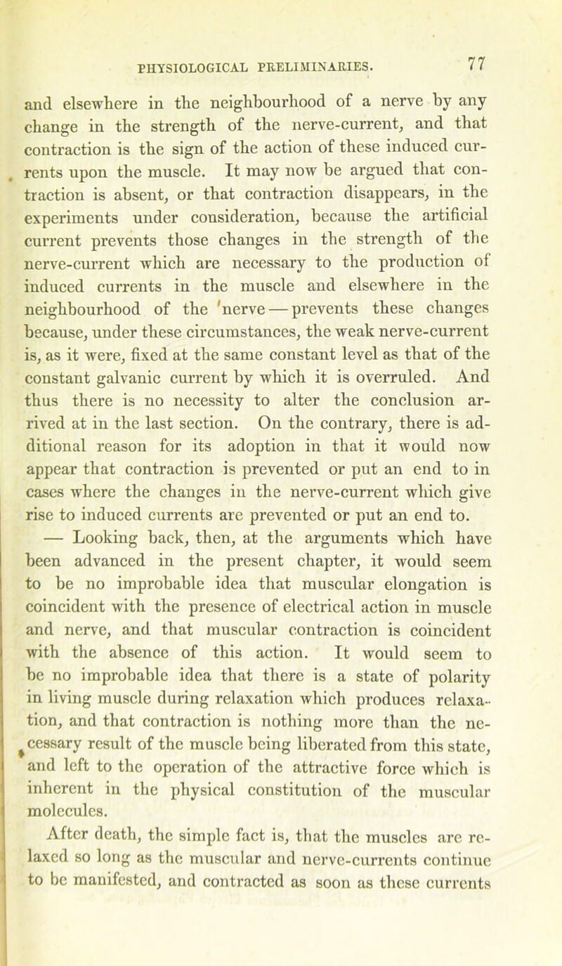 and elsewhere in the neighbourhood of a nerve by any change in the strength of the nerve-current, and that contraction is the sign of the action of these induced cur- rents upon the muscle. It may now he argued that con- traction is absent, or that contraction disappears, in the experiments under consideration, because the artificial current prevents those changes in the strength of the nerve-current which are necessary to the production of induced currents in the muscle and elsewhere in the neighbourhood of the 'nerve — prevents these changes because, under these circumstances, the weak nerve-current is, as it were, fixed at the same constant level as that of the constant galvanic current by which it is overruled. And thus there is no necessity to alter the conclusion ar- rived at in the last section. On the contrary, there is ad- ditional reason for its adoption in that it would now appear that contraction is prevented or put an end to in cases where the changes in the nerve-current which give rise to induced currents are prevented or put an end to. — Looking back, then, at the arguments which have been advanced in the present chapter, it would seem to be no improbable idea that muscular elongation is coincident with the presence of electrical action in muscle and nerve, and that muscular contraction is coincident with the absence of this action. It would seem to be no improbable idea that there is a state of polarity in living muscle during relaxation which produces relaxa- tion, and that contraction is nothing more than the ne- cessary result of the muscle being liberated from this state, and left to the operation of the attractive force which is inherent in the physical constitution of the muscular molecules. After death, the simple fact is, that the muscles are re- laxed so long as the muscular and nerve-currents continue to be manifested, and contracted as soon as these currents