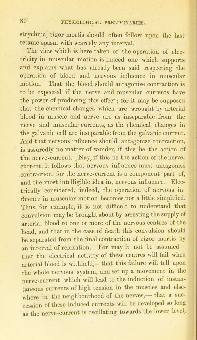 strychnia, rigor mortis should often follow upon the last tetanic spasm with scarcely any interval. The view which is here taken of the operation of elec- tricity in muscular motion is indeed one which supports and explains what has already been said respecting the operation of blood and nervous influence in muscular motion. That the blood should antagonise contraction is to be expected if the nerve and muscular currents have the power of producing this effect • for it may be supposed that the chemical changes which are wrought by arterial blood in muscle and nerve are as inseparable from the nerve and muscular currents, as the chemical changes in the galvanic cell are inseparable from the galvanic current. And that nervous influence should antagonise contraction, is assuredly no matter of wonder, if this be the action of the nerve-current. Nay, if this be the action of the nerve- current, it follows that nervous influence must antagonise contraction, for the nerve-current is a component part of, and the most intelligible idea in, nervous influence. Elec- trically considered, indeed, the operation of nervous in- fluence in muscular motion becomes not a little simplified. Thus, for example, it is not difficult to understand that convulsion may be brought about by arresting the supply of arterial blood to one or more of the nervous centres of the head, and that in the case of death this convulsion should be separated from the final contraction of rigor mortis by an interval of relaxation. For may it not be assumed— that the electrical activity of these centres will fail when arterial blood is withheld,—that this failure will tell upon the whole nervous system, and set up a movement in the nerve-current which will lead to the induction of instan- taneous currents of high tension in the muscles and else- where in the neighbourhood of the nerves,— that a suc- cession of these induced currents will be developed so long as the nerve-current is oscillating towards the lower level.