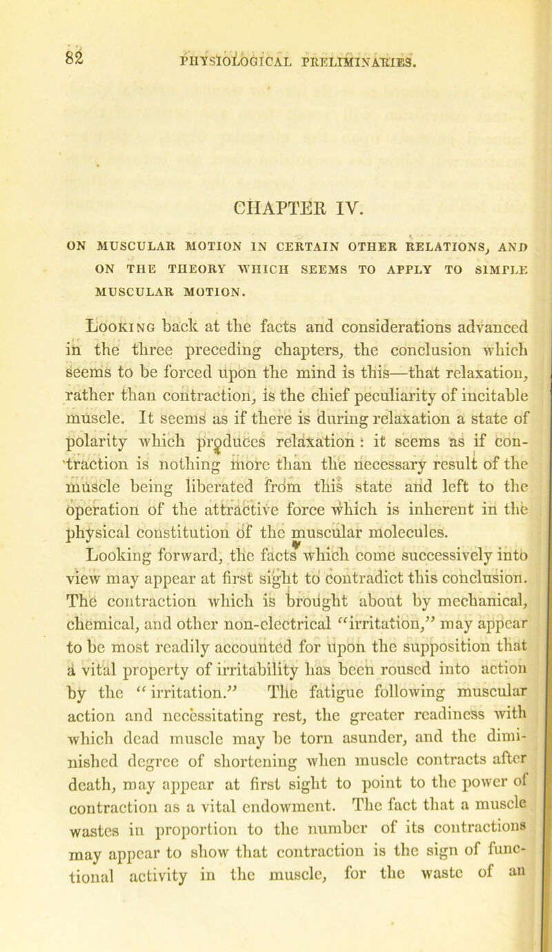 CHAPTER IV. ON MUSCULAR MOTION IN CERTAIN OTHER RELATIONS; AND ON THE THEORY WHICH SEEMS TO APPLY TO SIMPLE MUSCULAR MOTION. Looking bade at tlie facts and considerations advanced in the three preceding chapters, the conclusion which seems to be forced upon the mind is this—that relaxation, rather than contraction, is the chief peculiarity of incitable muscle. It seems as if there is during relaxation a state of polarity which produces relaxation : it seems as if con- traction is nothing more than the necessary result of the milscle being liberated from this state and left to the operation of the attractive force ifliich is inherent in the physical constitution of the muscular molecules. Looking forward, the facts which come successively into view may appear at first sight to contradict this conclusion. The contraction which is brought about by mechanical, chemical, and other non-electrical “irritation,” may appear to be most readily accounted for upon the supposition that a vital property of irritability lias been roused into action by the “ irritation.” The fatigue following muscular action and necessitating rest, the greater readiness with which dead muscle may be torn asunder, and the dimi- nished degree of shortening when muscle contracts after death, may appear at first sight to point to the power of contraction as a vital endowment. The fact that a muscle wastes in proportion to the number of its contractions may appear to show that contraction is the sign of func- tional activity in the muscle, for the waste of an