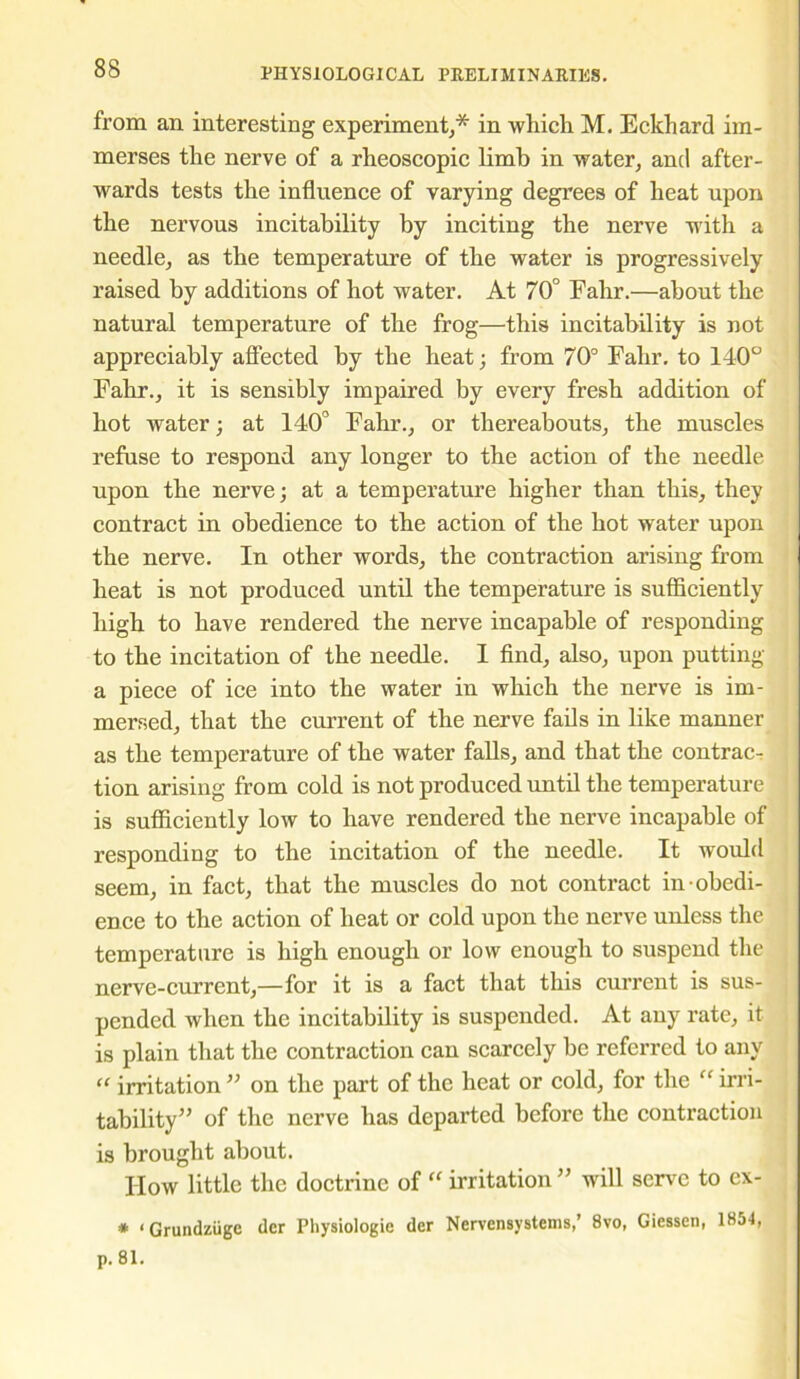 from an interesting experiment;* in which M. Eckhard im- merses the nerve of a rheoscopic limb in water, and after- wards tests the influence of varying degrees of heat upon the nervous incitability by inciting the nerve with a needle, as the temperature of the water is progressively raised by additions of hot water. At 70° Fahr.—about the natural temperature of the frog—this incitability is not appreciably affected by the heat; from 70° Fahr. to 140° Fahr., it is sensibly impaired by every fresh addition of hot water; at 140° Fahr., or thereabouts, the muscles refuse to respond any longer to the action of the needle upon the nerve; at a temperature higher than this, they contract in obedience to the action of the hot water upon the nerve. In other words, the contraction arising from heat is not produced until the temperature is sufficiently high to have rendered the nerve incapable of responding to the incitation of the needle. I find, also, upon putting a piece of ice into the water in which the nerve is im- mersed, that the current of the nerve fails in like manner as the temperature of the water falls, and that the contrac- tion arising from cold is not produced until the temperature is sufficiently low to have rendered the nerve incapable of responding to the incitation of the needle. It would seem, in fact, that the muscles do not contract in obedi- ence to the action of heat or cold upon the nerve unless the temperature is high enough or low enough to suspend the nerve-current,—for it is a fact that this current is sus- pended when the incitability is suspended. At any rate, it is plain that the contraction can scarcely be referred to any “ irritation ” on the part of the heat or cold, for the “ irri- tability” of the nerve has departed before the contraction is brought about. How little the doctrine of “ irritation ” will serve to ex- * ‘ Grundziigc der Physiologie der Nervensystems,’ 8vo, Giessen, 1854, p. 81.