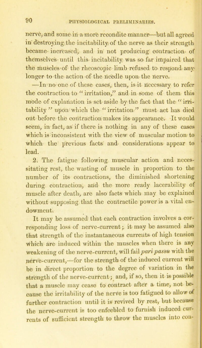 nerve, anti some in a more recondite manner—but all agreed in destroying the incitability of the nerve as their strength became increased, and in not producing contraction of themselves until this incitability was so far impaired that the muscles of the rheoscopic limb refused to respond any longer to the action of the needle upon the nerve. —In no one of these cases, then, is it necessary to refer the contraction to “ irritation,” and in some of them this mode of explanation is set aside by the fact that the “ irri- tability ” upon which the “ irritation ” must act has died out before the contraction makes its appearance. It would seem, in fact, as if there is nothing in any of these cases which is inconsistent with the view of muscular motion to which the previous facts and considerations appear to lead. 2. The fatigue following muscular action and neces- sitating rest, the wasting of muscle in proportion to the number of its contractions, the diminished shortening during contraction, and the more ready lacerability of muscle after death, are also facts which may be explained without supposing that the contractile power is a vital en- dowment. It may be assumed that each contraction involves a cor- responding loss of nerve-current; it may be assumed also that strength of the instantaneous currents of high tension which are induced within the muscles when there is any weakening of the nerve-current, will fail pari passu with the nerve-current,—for the strength of the induced current will be in direct proportion to the degree of variation in the strength of the nerve-current; and, if so, then it is possible that a muscle may cease to contract after a time, not be- cause the irritability of the nerve is too fatigued to allow o< further contraction until it is revived by rest, but because the nerve-current is too enfeebled to furnish induced cur- rents of sufficient strength to throw the muscles into cou-