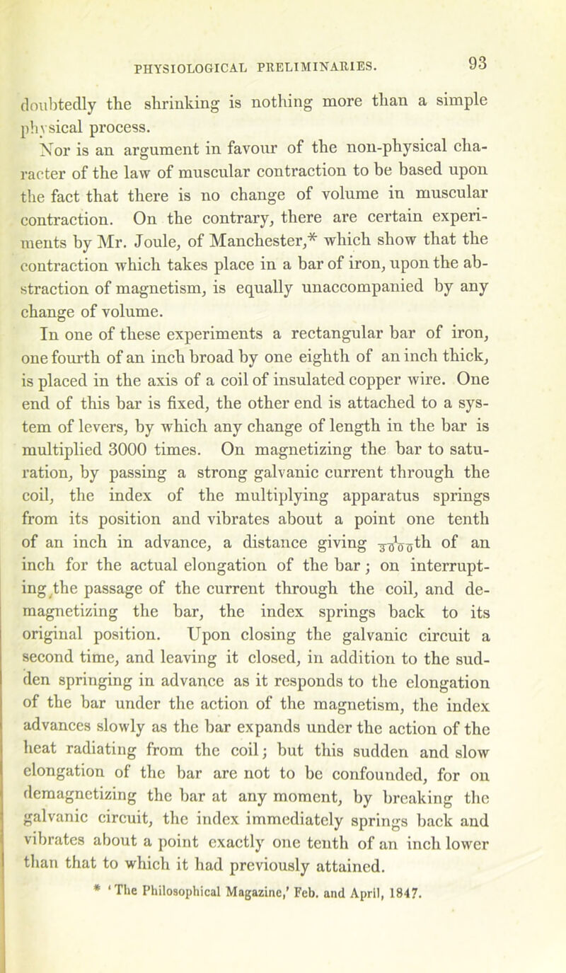 doubtedly the shrinking is nothing more than a simple physical process. Nor is an argument in favour of the non-physical cha- racter of the law of muscular contraction to be based upon the fact that there is no change of volume in muscular contraction. On the contrary, there are certain experi- ments by Mr. Joule, of Manchester,* which show that the contraction which takes place in a bar of iron, upon the ab- straction of magnetism, is equally unaccompanied by any change of volume. In one of these experiments a rectangular bar of iron, one fourth of an inch broad by one eighth of an inch thick, is placed in the axis of a coil of insulated copper wire. One end of this har is fixed, the other end is attached to a sys- tem of levers, by which any change of length in the bar is multiplied 3000 times. On magnetizing the bar to satu- ration, by passing a strong galvanic current through the coil, the index of the multiplying apparatus springs from its position and vibrates about a point one tenth of an inch in advance, a distance giving -g-g^th of an inch for the actual elongation of the bar; on interrupt- ing the passage of the current through the coil, and de- magnetizing the bar, the index springs back to its original position. Upon closing the galvanic circuit a second time, and leaving it closed, in addition to the sud- den springing in advance as it responds to the elongation of the bar under the action of the magnetism, the index advances slowly as the bar expands under the action of the heat radiating from the coil; but this sudden and slow elongation of the bar are not to be confounded, for on demagnetizing the bar at any moment, by breaking the galvanic circuit, the index immediately springs back and vibrates about a point exactly one tenth of an inch lower than that to which it had previously attained. * ‘The Philosophical Magazine,' Feb. and April, 1847.