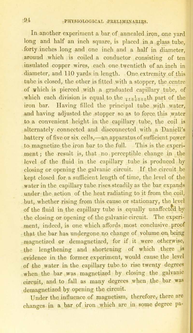 In another experiment a bar of annealed iron, one yard long and half an inch square, is placed in a glass tube, forty inches long and one inch and a half in diameter, around which is coiled a conductor consisting of ten insulated copper wires, each one twentieth of an inch in diameter, and 110 yards in length. One extremity of this tube is closed, the other is fitted with a stopper, the centre of which is pierced with a graduated capillary tube, of which each division is equal to the iSooTxnijth part °f the iron bar. Having filled the principal tube with water, and having adjusted the stopper so as to force this water to a convenient height in the capillary tube, the coil is alternately connected and disconnected with a Daniell’s battery of five or six cells,—an apparatus of sufficient power to magnetize the iron bar to the full. This is the experi- ment ; the result is, that no perceptible change in the level of the fluid in the capillary tube is produced by closing or opening the galvanic circuit. If the circuit be kept closed for a sufficient length of time, the level of the water in the capillary tube rises steadily as the bar expands under the action of the heat radiating to it from the coil, but, whether rising from this cause or stationary, the level of the fluid in the capillary tube is equally unaffected by the closing or opening of the galvanic circuit. The experi- ment, indeed, is one which affords most conclusive proof that the bar has undergone no change of volume on being magnetized or demagnetized, for if it were otherwise, the lengthening and shortening of which there is evidence in the former experiment, would cause the level of the water in the capillary tube to rise twenty degrees when the bar was magnetized by closing the galvanic circuit, and to fall as many degrees when the bar was demagnetized by opening the circuit. Under the influence of magnetism, therefore, there are changes in a bar of iron which arc in some degree pa-