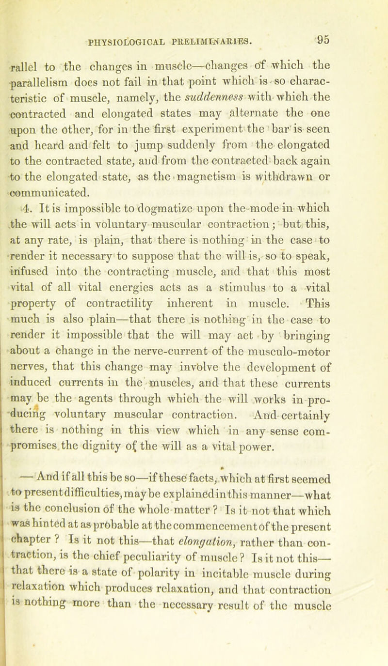 rallel to the changes in muscle—changes of which the parallelism does not fail in that point which is so charac- teristic of muscle, namely, the suddenness with which the contracted and elongated states may alternate the one upon the other, for in the first experiment the bar is seen and heard and felt to jump suddenly from the elongated to the contracted state, and from the contracted back again to the elongated state, as the magnetism is withdrawn or communicated. 4. It is impossible to dogmatize upon the -mode in which the will acts in voluntary muscular contraction; but this, at any rate, is plain, that there is nothing in the case to render it necessary to suppose that the will is, so to speak, infused into the contracting muscle, and that this most vital of all vital energies acts as a stimulus to a vital property of contractility inherent in muscle. This much is also plain—that there is nothing in the case to render it impossible that the will may act by bringing about a change in the nerve-current of the musculo-motor nerves, that this change may involve the development of induced currents in the muscles, and that these currents may be the agents through which the will works in pro- ducing voluntary muscular contraction. And certainly there is nothing in this view which in any sense com- promises the dignity o£ the will as a vital power. — And if all this be so—if these facts, which at first seemed to presentdifficultiesjmaybe explained inthis manner—what is the conclusion of the whole matter ? Is it not that which was hinted at as probable at the commencement of the present chapter i Is it not this—that elongation, rather than con- traction, is the chief peculiarity of muscle? Is it not this— that there is a state of polarity in incitable muscle during relaxation which produces relaxation, and that contraction is nothing more than the necessary result of the muscle