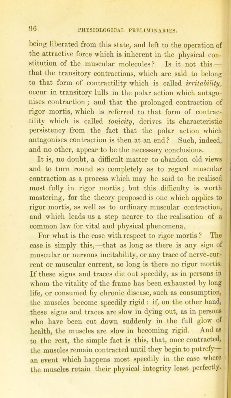 being liberated from this state, and left to the operation of the attractive force which is inherent in the physical con- stitution of the muscular molecules ? Is it not this — that the transitory contractions, which are said to belong to that form of contractility which is called irritability, occur in transitory lulls in the polar action which antago- nises contraction; and that the prolonged contraction of rigor mortis, which is referred to that form of contrac- tility which is called tonicity, derives its characteristic persistency from the fact that the polar action which antagonises contraction is then at an end ? Such, indeed, and no other, appear to be the necessary conclusions. It is, no doubt, a difficult matter to abandon old views and to turn round so completely as to regard muscular contraction as a process which may be said to be realised most fully in rigor mortis; but this difficulty is worth mastering, for the theory proposed is one which applies to rigor mortis, as well as to ordinary muscular contraction, and which leads us a step nearer to the realisation of a common law for vital and physical phenomena. For what is the case with respect to rigor mortis ? The case is simply this,—that as long as there is any sign of muscular or nervous incitability, or any trace of nerve-cur- rent or muscular current, so long is there no rigor mortis. If these signs and traces die out speedily, as in persons in whom the vitality of the frame has been exhausted by long life, or consumed by chronic disease, such as consumption, the muscles become speedily rigid : if, on the other hand, these signs and traces are slow in dying out, as in persons who have been cut down suddenly in the full glow of health, the muscles are slow in becoming rigid. And as to the rest, the simple fact is this, that, once contracted, the muscles remain contracted until they begin to putrefy an event which happens most speedily in the case where the muscles retain their physical integrity least perfectly.