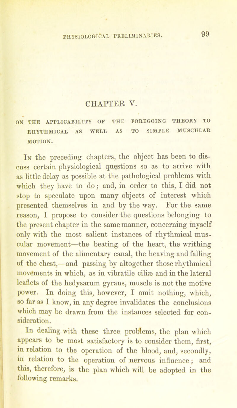 CHAPTER Y. ON THE APPLICABILITY OF THE FOREGOING THEORY TO RHYTHMICAL AS WELL AS TO SIMPLE MUSCULAR MOTION. In the preceding chapters, the object has been to dis- cuss certain physiological questions so as to arrive with as little delay as possible at the pathological problems witli which they have to do; and, in order to this, I did not stop to speculate upon many objects of interest which presented themselves in and by the way. Eor the same reason, I propose to consider the questions belonging to the present chapter in the same manner, concerning myself only with the most salient instances of rhythmical mus- cular movement—the beating of the heart, the writhing movement of the alimentary canal, the heaving and falling of the chest,—and passing by altogether those rhythmical movements in which, as in vibratile cilhe and in the lateral leaflets of the hedysarum gyrans, muscle is not the motive power. In doing this, however, I omit nothing, which, so far as I know, in any degree invalidates the conclusions which may be drawn from the instances selected for con- sideration. In dealing with these three problems, the plan which appears to be most satisfactory is to consider them, first, in relation to the operation of the blood, and, secondly, in relation to the operation of nervous influence; and this, therefore, is the plan which will be adopted in the following remarks.