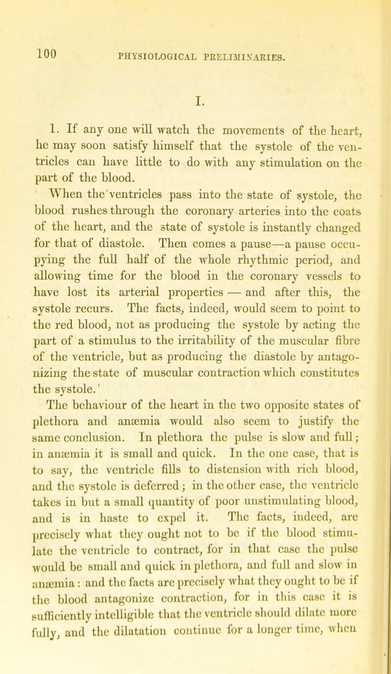 I. 1. If any one will watch the movements of the heart, he may soon satisfy himself that the systole of the ven- tricles can have little to do with any stimulation on the part of the blood. When the ventricles pass into the state of systole, the blood rushes through the coronary arteries into the coats of the heart, and the state of systole is instantly changed for that of diastole. Then comes a pause—a pause occu- pying the full half of the whole rhythmic period, and allowing time for the blood in the coronary vessels to have lost its arterial properties — and after this, the systole recurs. The facts, indeed, would seem to point to the red blood, not as producing the systole by acting the part of a stimulus to the irritability of the muscular fibre of the ventricle, but a3 producing the diastole by antago- nizing the state of muscular contraction which constitutes the systole.' The behaviour of the heart in the two opposite states of plethora and amemia would also seem to justify the same conclusion. In plethora the pulse is slow and full; in amemia it is small and quick. In the one case, that is to say, the ventricle fills to distension with rich blood, and the systole is deferred; in the other case, the ventricle takes in but a small quantity of poor unstimulating blood, and is in haste to expel it. The facts, indeed, are precisely what they ought not to be if the blood stimu- late the ventricle to contract, for in that case the pulse would be small and quick in plethora, and full and slow in anaemia: and the facts are precisely what they ought to be if the blood antagonize contraction, for in this case it is sufficiently intelligible that the ventricle should dilate more fully, and the dilatation continue for a longer time, when