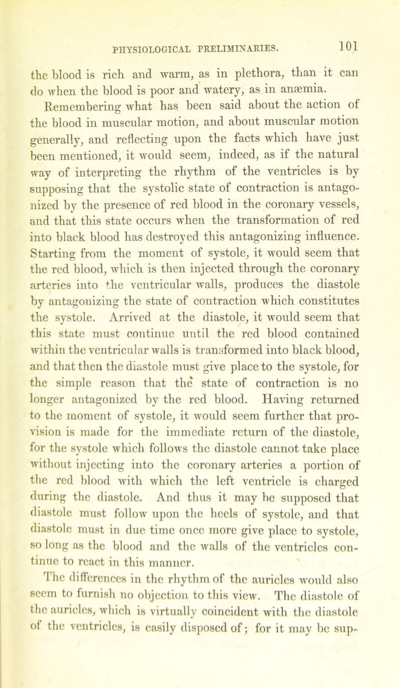 the blood is rich and warm, as in plethora, than it can do when the blood is poor and watery, as in anaemia. Remembering what has been said about the action of the blood in muscular motion, and about muscular motion generally, and reflecting upon the facts which have just been mentioned, it would seem, indeed, as if the natural way of interpreting the rhythm of the ventricles is by supposing that the systolic state of contraction is antago- nized by the presence of red blood in the coronary vessels, and that this state occurs when the transformation of red into black blood has destroyed this antagonizing influence. Starting from the moment of systole, it would seem that the red blood, which is then injected through the coronary arteries into the ventricular walls, produces the diastole by antagonizing the state of contraction which constitutes the systole. Arrived at the diastole, it would seem that this state must continue until the red blood contained within the ventricular walls is transformed into black blood, and that then the diastole must give place to the systole, for the simple reason that the state of contraction is no longer antagonized by the red blood. Having returned to the moment of systole, it would seem further that pro- vision is made for the immediate return of the diastole, for the systole which follows the diastole cannot take place without injecting into the coronary arteries a portion of the red blood with which the left ventricle is charged during the diastole. And thus it may be supposed that diastole must follow upon the heels of systole, and that diastole must in due time once more give place to systole, so long as the blood and the walls of the ventricles con- tinue to react in this manner. The differences in the rhythm of the auricles would also seem to furnish no objection to this view. The diastole of the auricles, which is virtually coincident with the diastole of the ventricles, is easily disposed of; for it may be sup-