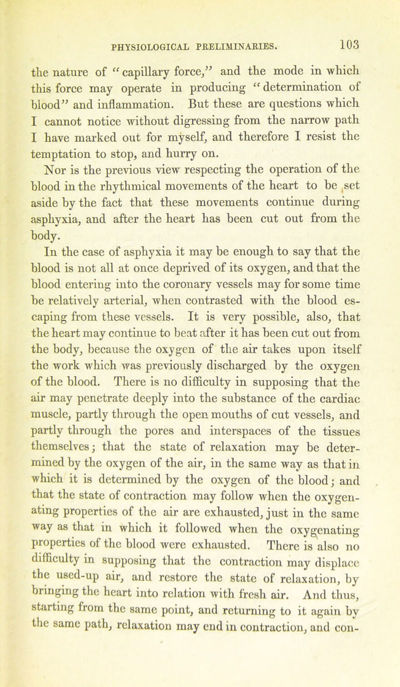 tlie nature of “ capillary force,” and the mode in which this force may operate in producing “ determination of blood” and inflammation. But these are questions which I cannot notice without digressing from the narrow path I have marked out for myself, and therefore I resist the temptation to stop, and hurry on. Nor is the previous view respecting the operation of the blood in the rhythmical movements of the heart to be set aside by the fact that these movements continue during asphyxia, and after the heart has been cut out from the body. In the case of asphyxia it may be enough to say that the blood is not all at once deprived of its oxygen, and that the blood entering into the coronary vessels may for some time be relatively arterial, when contrasted with the blood es- caping from these vessels. It is very possible, also, that the heart may continue to beat after it has been cut out from the body, because the oxygen of the air takes upon itself the work which was previously discharged by the oxygen of the blood. There is no difficulty in supposing that the air may penetrate deeply into the substance of the cardiac muscle, partly through the open mouths of cut vessels, and partly through the pores and interspaces of the tissues themselves; that the state of relaxation may be deter- mined by the oxygen of the air, in the same way as that in which it is determined by the oxygen of the blood; and that the state of contraction may follow when the oxygen- ating properties of the air are exhausted, just in the same way as that in which it followed when the oxygenating properties of the blood were exhausted. There is also no difficulty in supposing that the contraction may displace the used-up air, and restore the state of relaxation, by bringing the heart into relation with fresh air. And thus, starting from the same point, and returning to it again by the same path, relaxation may end in contraction, and con-