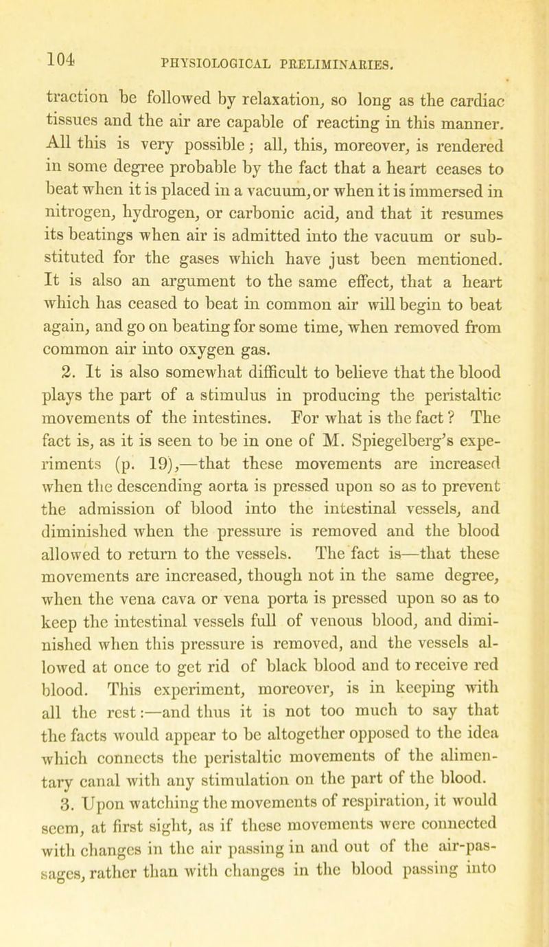 traction be followed by relaxation, so long as the cardiac tissues and the air are capable of reacting in this manner. All this is very possible; all, this, moreover, is rendered in some degree probable by the fact that a heart ceases to beat when it is placed in a vacuum, or when it is immersed in nitrogen, hydrogen, or carbonic acid, and that it resumes its beatings when air is admitted into the vacuum or sub- stituted for the gases which have just been mentioned. It is also an argument to the same effect, that a heart which has ceased to beat in common air will begin to beat again, and go on beating for some time, when removed from common air into oxygen gas. 2. It is also somewhat difficult to believe that the blood plays the part of a stimulus in producing the peristaltic movements of the intestines. For what is the fact ? The fact is, as it is seen to be in one of M. Spiegelberg’s expe- riments (p. 19),—that these movements are increased when the descending aorta is pressed upon so as to prevent the admission of blood into the intestinal vessels, and diminished when the pressure is removed and the blood allowed to return to the vessels. The fact is—that these movements are increased, though not in the same degree, when the vena cava or vena porta is pressed upon so as to keep the intestinal vessels full of venous blood, and dimi- nished when this pressure is removed, and the vessels al- lowed at once to get rid of black blood and to receive red blood. This experiment, moreover, is in keeping with all the restand thus it is not too much to say that the facts would appear to be altogether opposed to the idea which connects the peristaltic movements of the alimen- tary canal with any stimulation on the part of the blood. 3. Upon watching the movements of respiration, it would seem, at first sight, as if these movements were connected with changes in the air passing in and out of the air-pas- sages, rather than with changes in the blood passing into