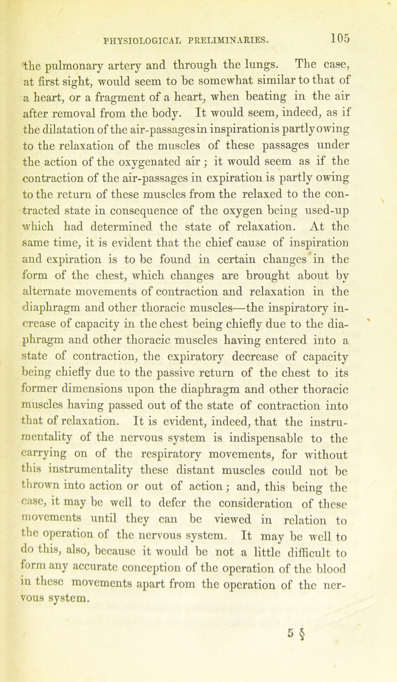 the pulmonary artery and through the lungs. The case, at first sight, would seem to be somewhat similar to that of a heart, or a fragment of a heart, when beating in the air after removal from the body. It would seem, indeed, as if the dilatation of the air-passages in inspirationis partly owing to the relaxation of the muscles of these passages under the action of the oxygenated air; it would seem as if the contraction of the air-passages in expiration is partly owing to the return of these muscles from the relaxed to the con- tracted state in consequence of the oxygen being used-up which had determined the state of relaxation. At the same time, it is evident that the chief cause of inspiration and expiration is to be found in certain changes in the form of the chest, which changes are brought about by alternate movements of contraction and relaxation in the diaphragm and other thoracic muscles—the inspiratory in- crease of capacity in the chest being chiefly due to the dia- phragm and other thoracic muscles having entered into a state of contraction, the expiratory decrease of capacity being chiefly due to the passive return of the chest to its former dimensions upon the diaphragm and other thoracic muscles having passed out of the state of contraction into that of relaxation. It is evident, indeed, that the instru- mentality of the nervous system is indispensable to the carrying on of the respiratory movements, for without this instrumentality these distant muscles could not be thrown into action or out of action; and, this being the case, it may be well to defer the consideration of these movements until they can be viewed in relation to the operation of the nervous system. It may be well to do this, also, because it would be not a little difficult to form any accurate conception of the operation of the blood in these movements apart from the operation of the ner- vous system.